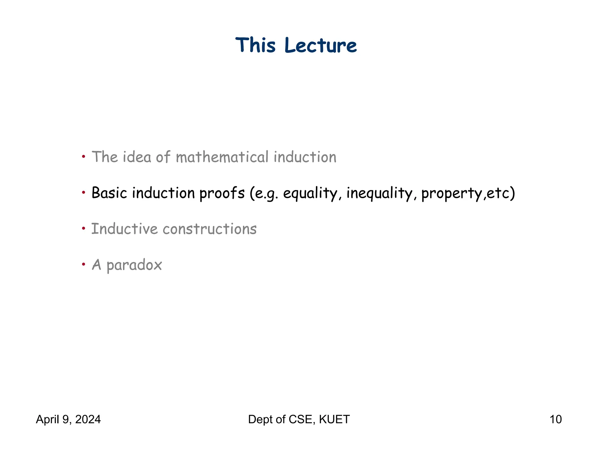 This Lecture
• The idea of mathematical induction
• Basic induction proofs (e.g. equality, inequality, property,etc)
• Inductive constructions
• A paradox
April 9, 2024 Dept of CSE, KUET 10
 