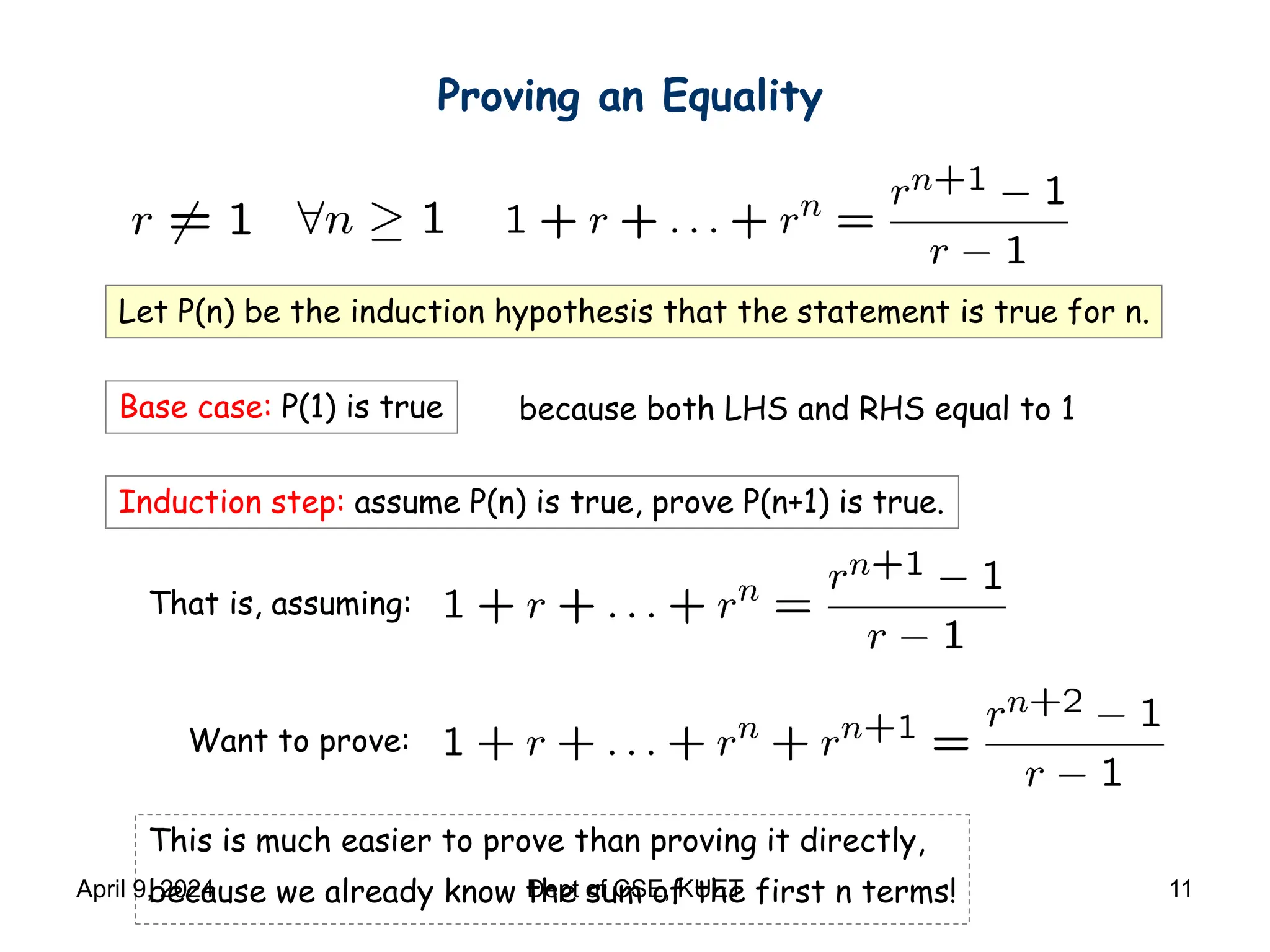 Proving an Equality
Let P(n) be the induction hypothesis that the statement is true for n.
Base case: P(1) is true
Induction step: assume P(n) is true, prove P(n+1) is true.
because both LHS and RHS equal to 1
That is, assuming:
Want to prove:
This is much easier to prove than proving it directly,
because we already know the sum of the first n terms!
April 9, 2024 Dept of CSE, KUET 11
 