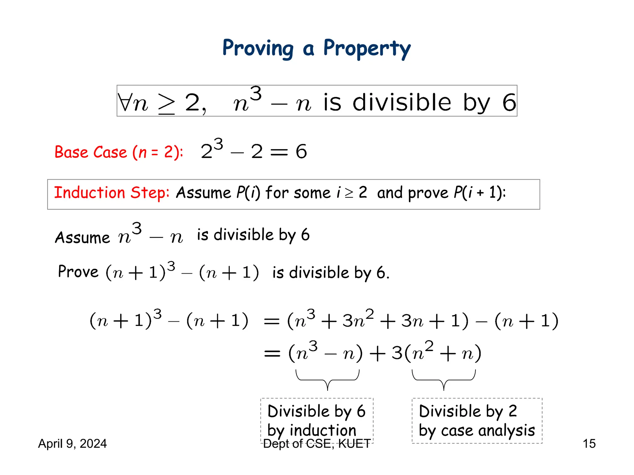 Proving a Property
Base Case (n = 2):
Induction Step: Assume P(i) for some i  2 and prove P(i + 1):
Assume is divisible by 6
is divisible by 6.
Divisible by 2
by case analysis
Divisible by 6
by induction
Prove
April 9, 2024 Dept of CSE, KUET 15
 