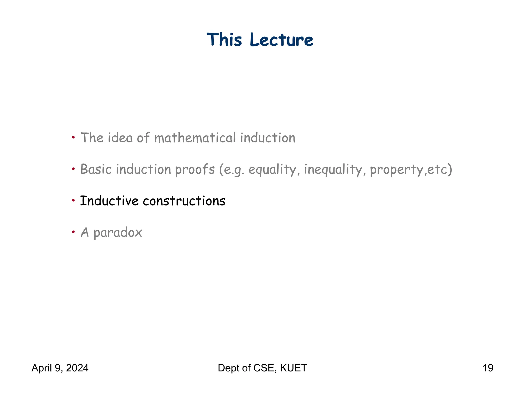 This Lecture
• The idea of mathematical induction
• Basic induction proofs (e.g. equality, inequality, property,etc)
• Inductive constructions
• A paradox
April 9, 2024 Dept of CSE, KUET 19
 