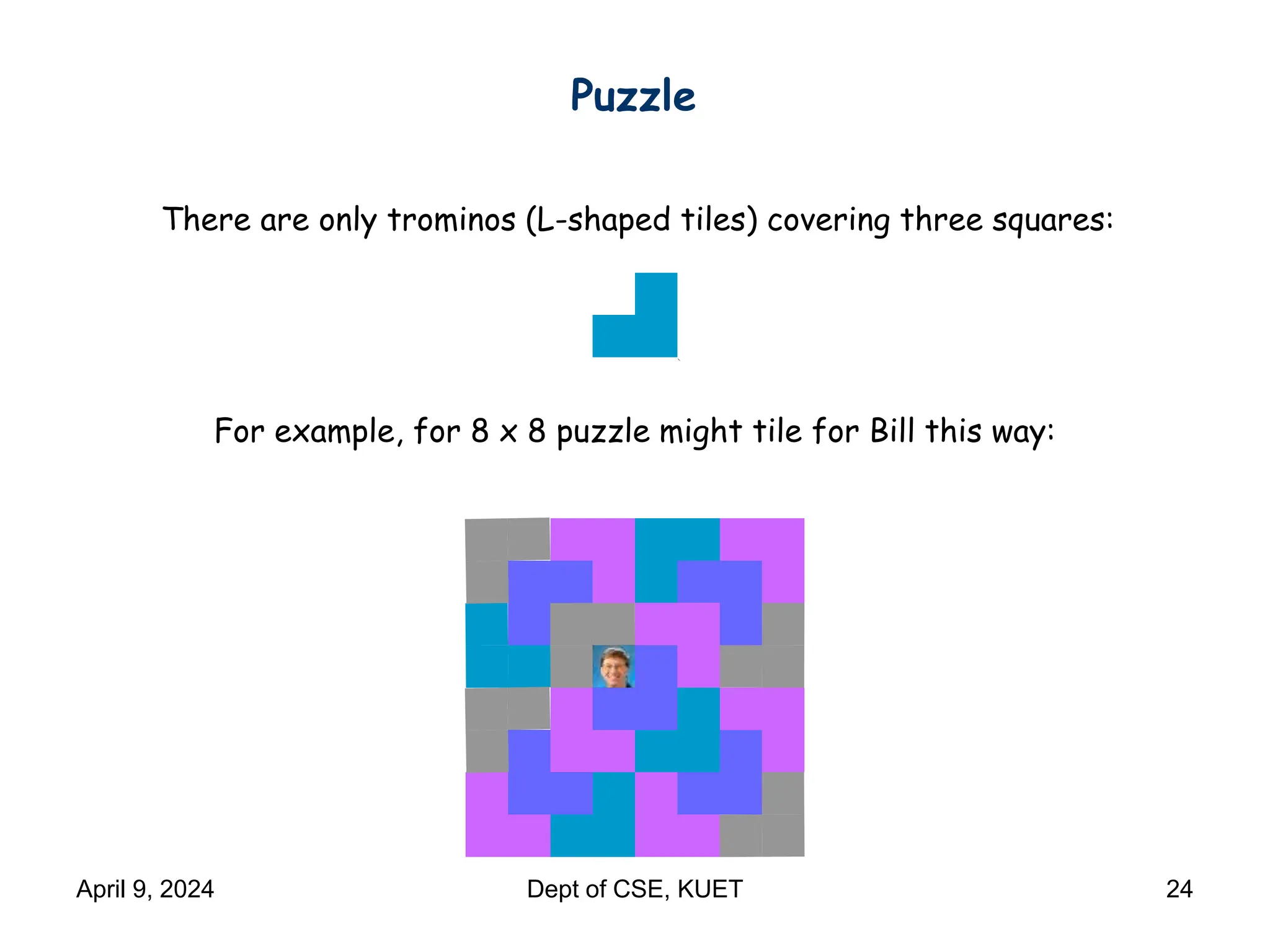 There are only trominos (L-shaped tiles) covering three squares:
For example, for 8 x 8 puzzle might tile for Bill this way:
Puzzle
April 9, 2024 Dept of CSE, KUET 24
 