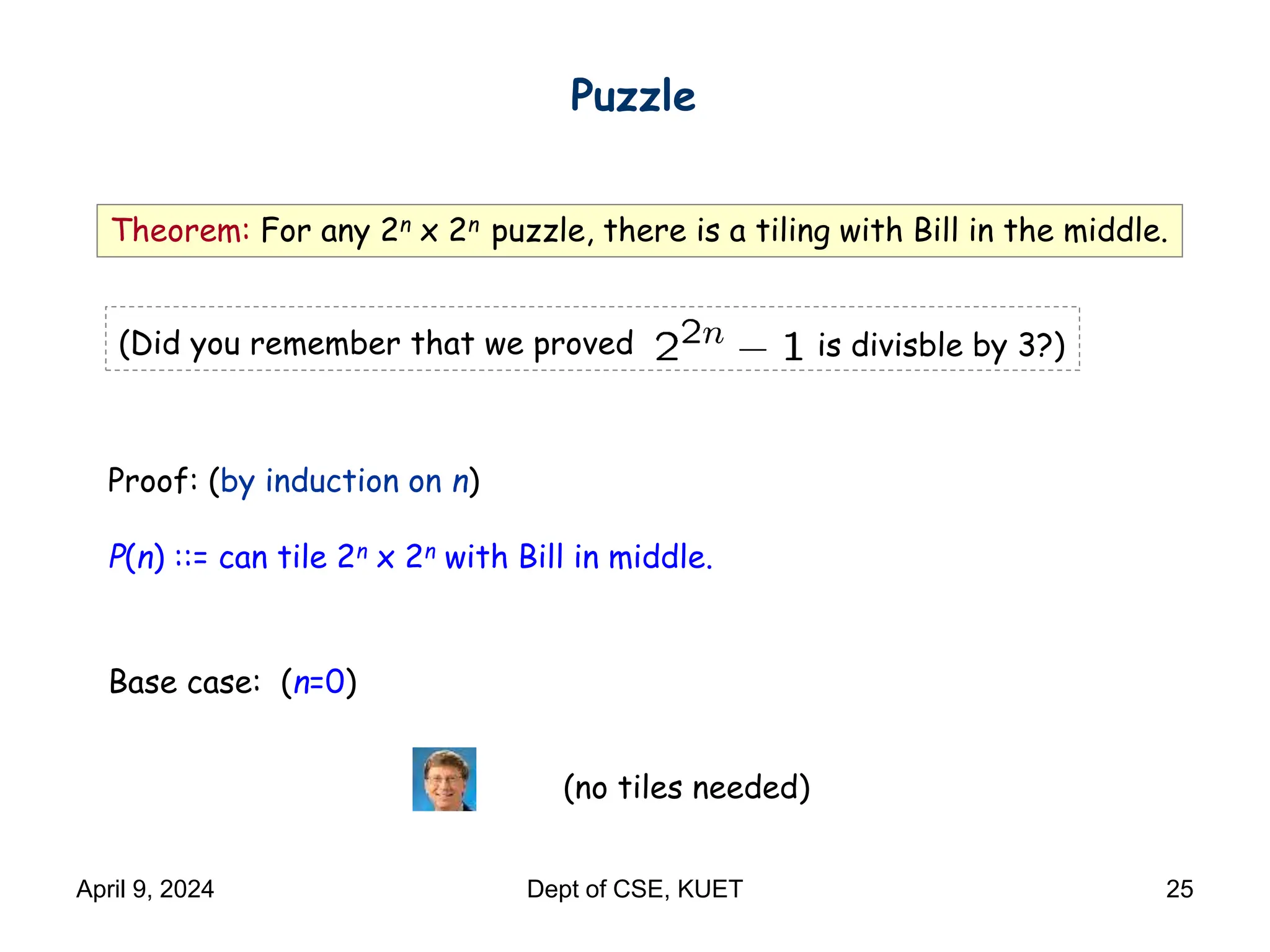 Theorem: For any 2n x 2n puzzle, there is a tiling with Bill in the middle.
Proof: (by induction on n)
P(n) ::= can tile 2n x 2n with Bill in middle.
Base case: (n=0)
(no tiles needed)
Puzzle
(Did you remember that we proved is divisble by 3?)
April 9, 2024 Dept of CSE, KUET 25
 