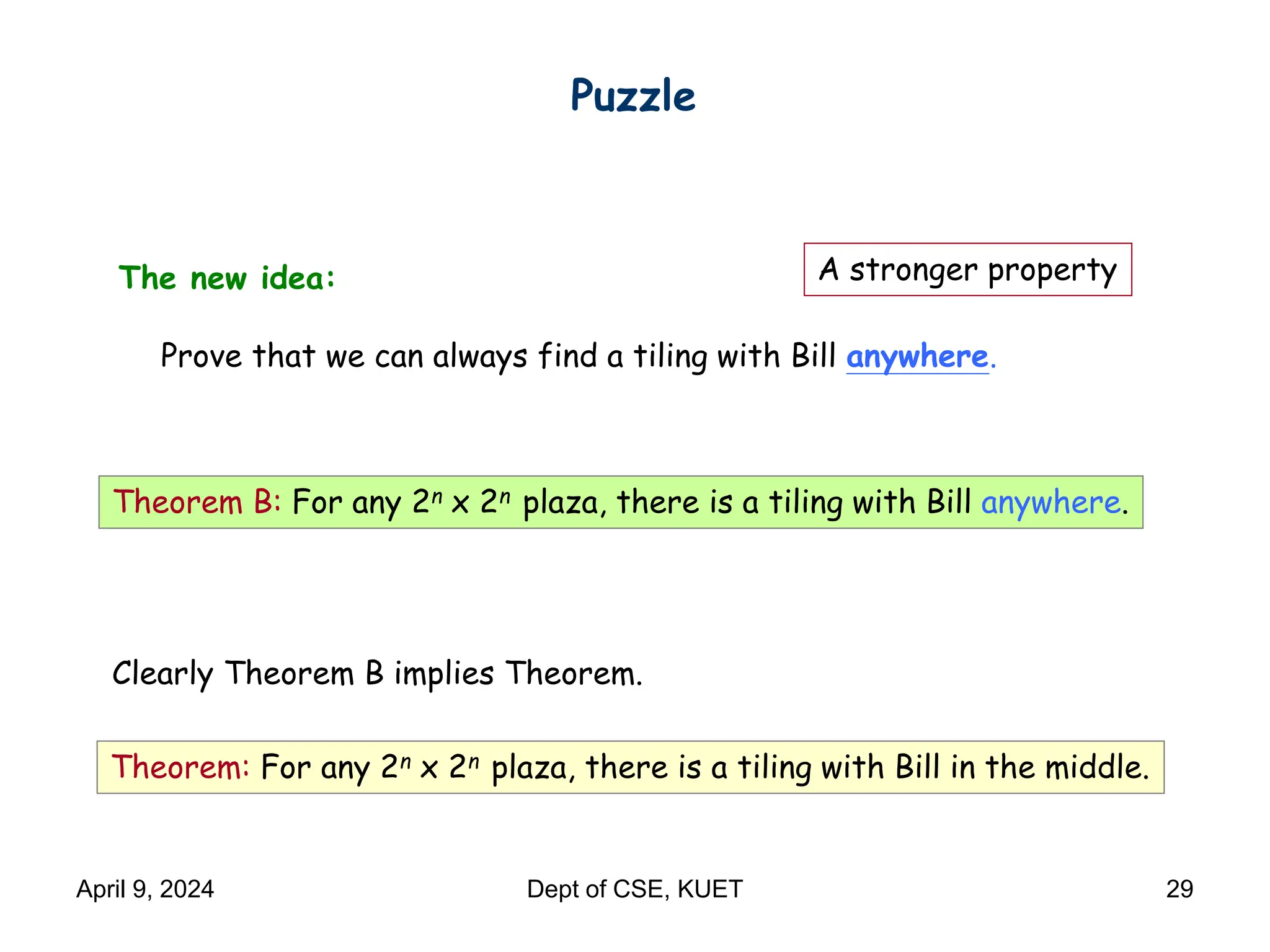 The new idea:
Prove that we can always find a tiling with Bill anywhere.
Puzzle
Theorem B: For any 2n x 2n plaza, there is a tiling with Bill anywhere.
Theorem: For any 2n x 2n plaza, there is a tiling with Bill in the middle.
Clearly Theorem B implies Theorem.
A stronger property
April 9, 2024 Dept of CSE, KUET 29
 