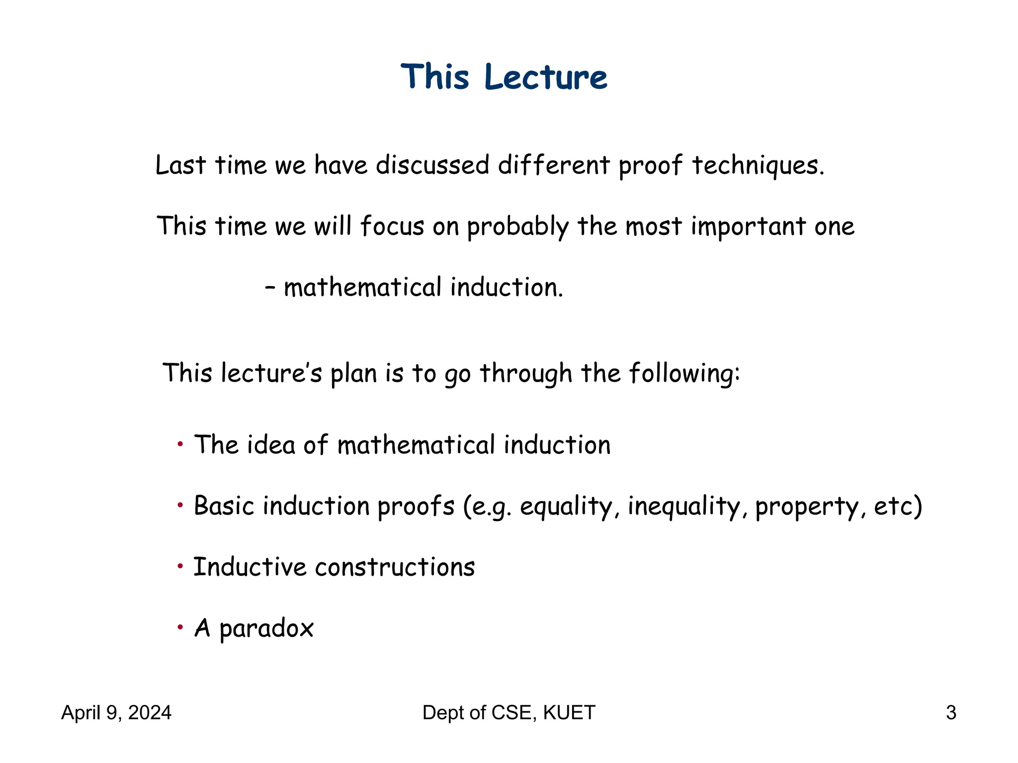 This Lecture
Last time we have discussed different proof techniques.
This time we will focus on probably the most important one
– mathematical induction.
This lecture’s plan is to go through the following:
• The idea of mathematical induction
• Basic induction proofs (e.g. equality, inequality, property, etc)
• Inductive constructions
• A paradox
April 9, 2024 Dept of CSE, KUET 3
 