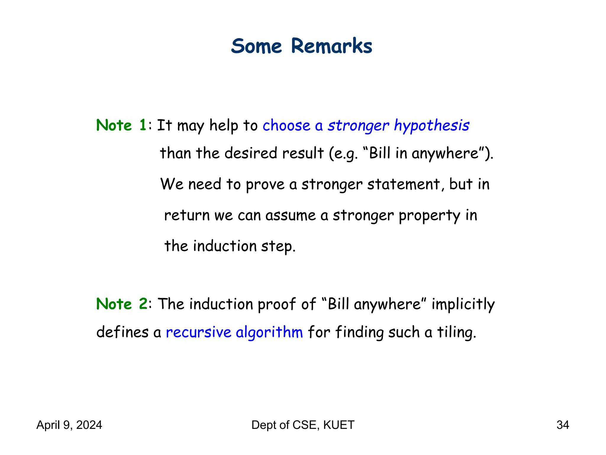 Some Remarks
Note 1: It may help to choose a stronger hypothesis
than the desired result (e.g. “Bill in anywhere”).
We need to prove a stronger statement, but in
return we can assume a stronger property in
the induction step.
Note 2: The induction proof of “Bill anywhere” implicitly
defines a recursive algorithm for finding such a tiling.
April 9, 2024 Dept of CSE, KUET 34
 