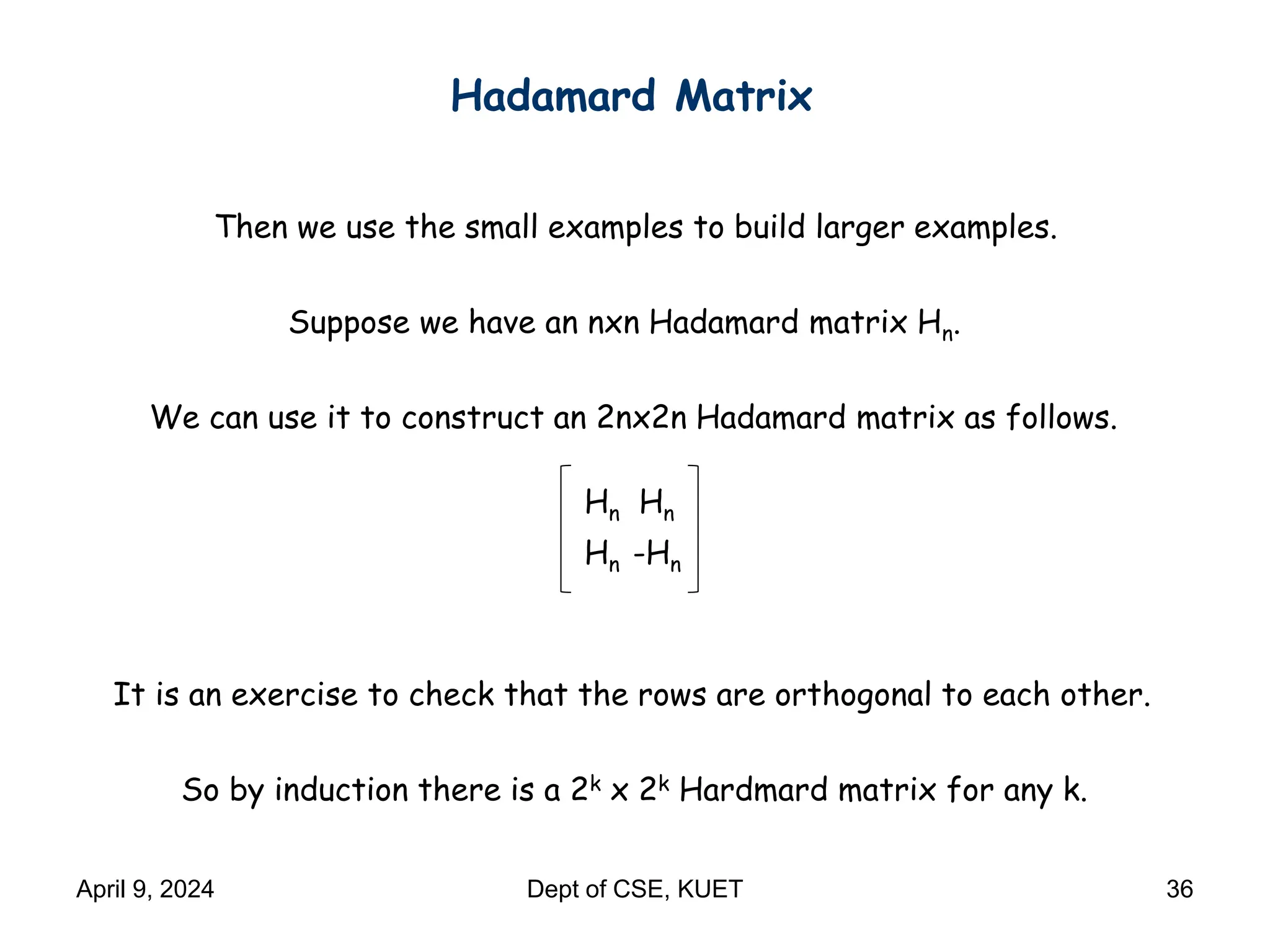 Hadamard Matrix
Then we use the small examples to build larger examples.
Suppose we have an nxn Hadamard matrix Hn.
We can use it to construct an 2nx2n Hadamard matrix as follows.
Hn Hn
Hn -Hn
So by induction there is a 2k x 2k Hardmard matrix for any k.
It is an exercise to check that the rows are orthogonal to each other.
April 9, 2024 Dept of CSE, KUET 36
 
