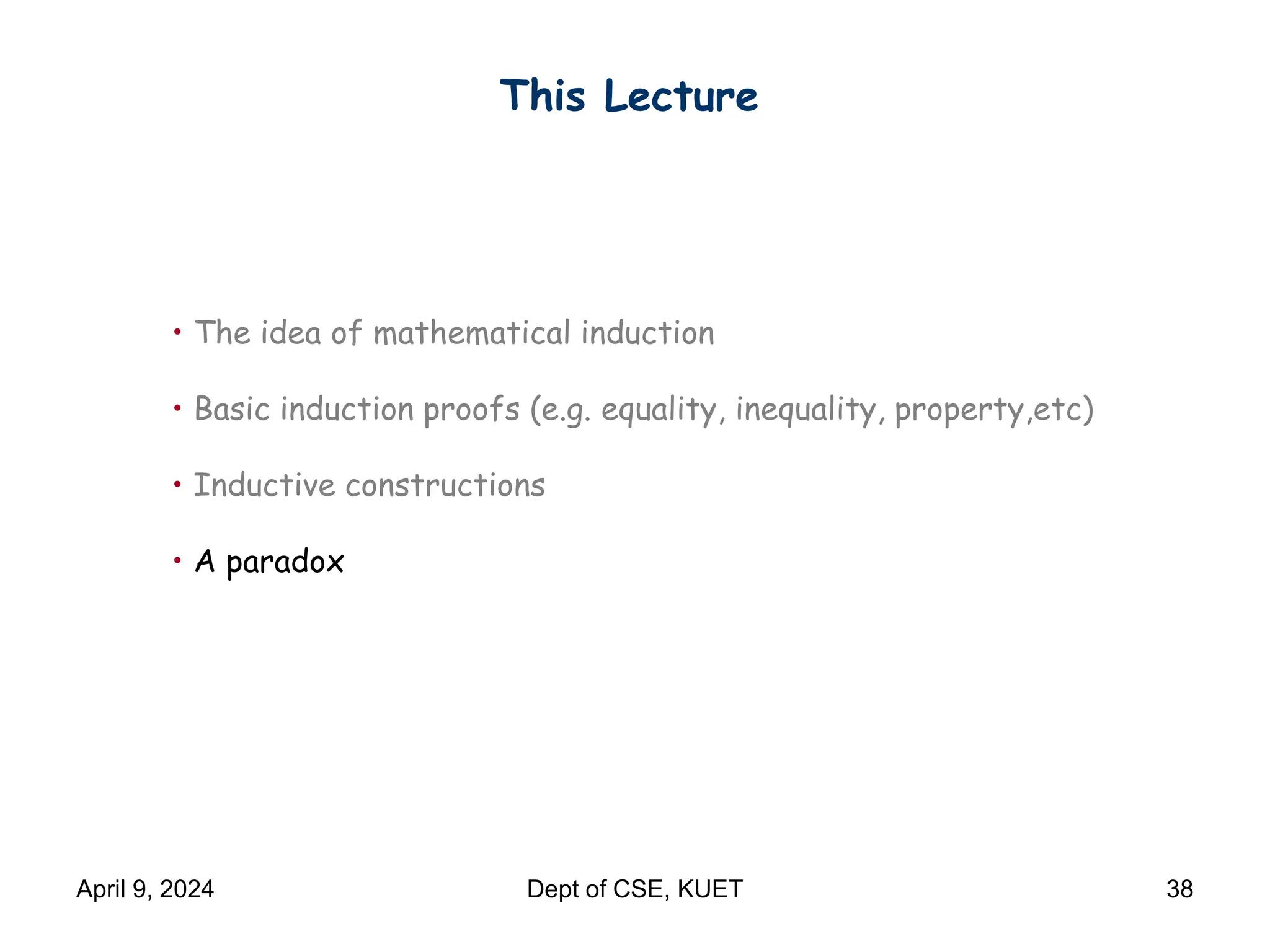 This Lecture
• The idea of mathematical induction
• Basic induction proofs (e.g. equality, inequality, property,etc)
• Inductive constructions
• A paradox
April 9, 2024 Dept of CSE, KUET 38
 