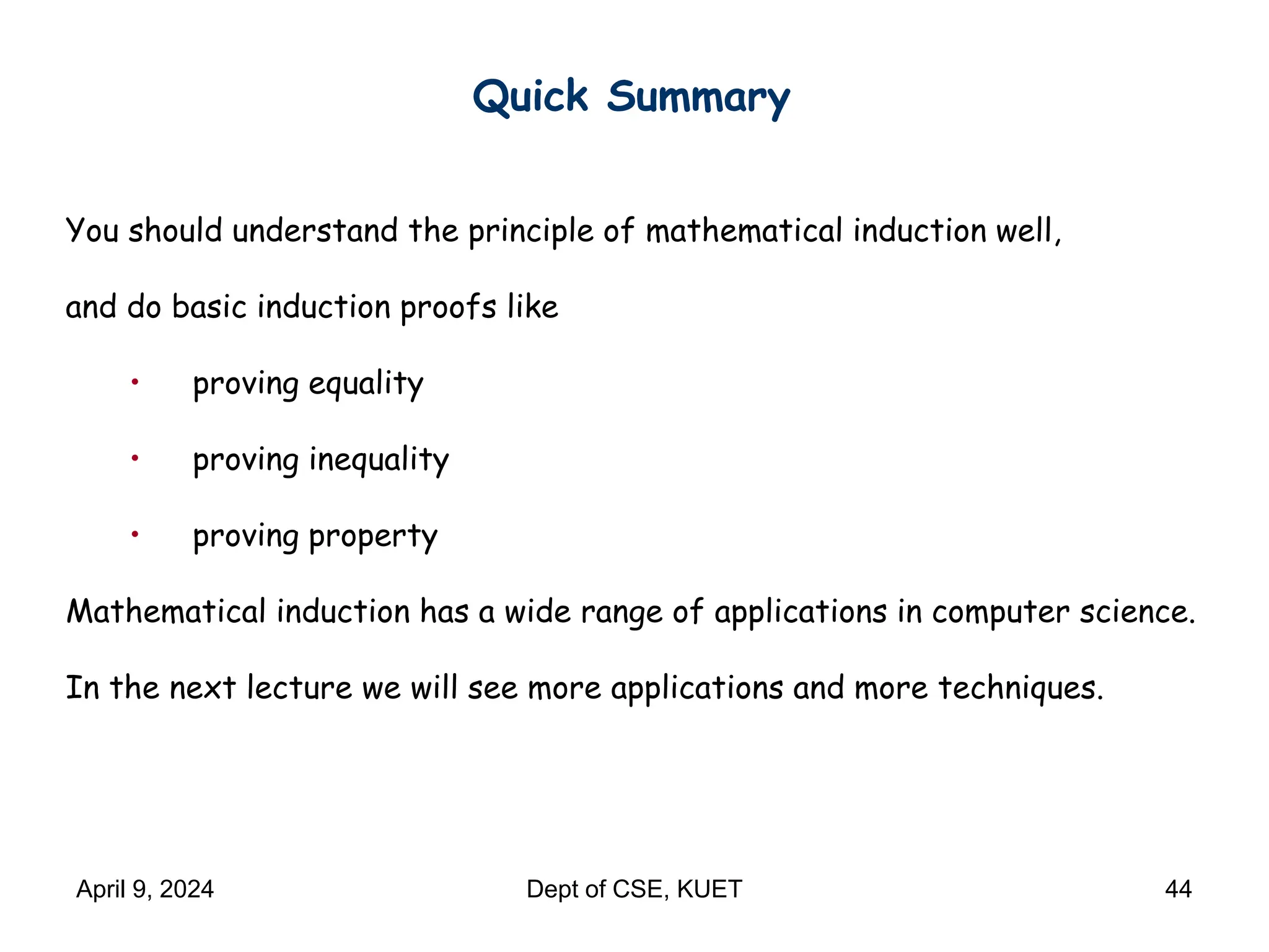 Quick Summary
You should understand the principle of mathematical induction well,
and do basic induction proofs like
• proving equality
• proving inequality
• proving property
Mathematical induction has a wide range of applications in computer science.
In the next lecture we will see more applications and more techniques.
April 9, 2024 Dept of CSE, KUET 44
 