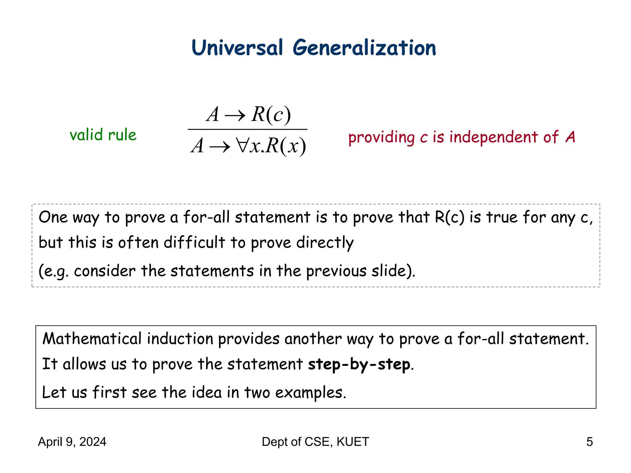 Universal Generalization
( )
. ( )
A R c
A x R x

 
valid rule providing c is independent of A
One way to prove a for-all statement is to prove that R(c) is true for any c,
but this is often difficult to prove directly
(e.g. consider the statements in the previous slide).
Mathematical induction provides another way to prove a for-all statement.
It allows us to prove the statement step-by-step.
Let us first see the idea in two examples.
April 9, 2024 Dept of CSE, KUET 5
 
