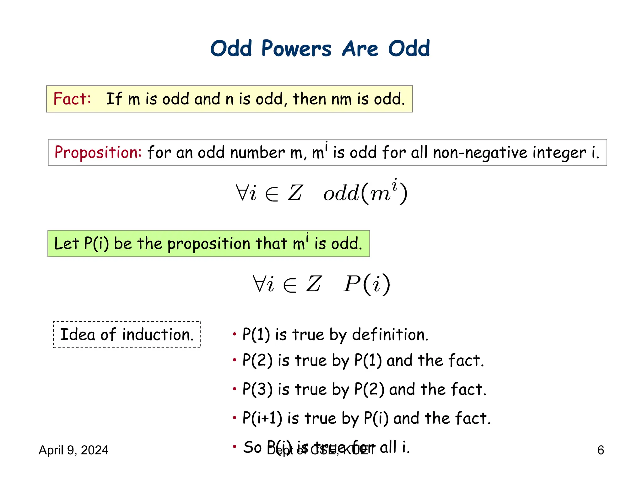 Odd Powers Are Odd
Fact: If m is odd and n is odd, then nm is odd.
Proposition: for an odd number m, mi is odd for all non-negative integer i.
Let P(i) be the proposition that mi is odd.
• P(1) is true by definition.
• P(2) is true by P(1) and the fact.
• P(3) is true by P(2) and the fact.
• P(i+1) is true by P(i) and the fact.
• So P(i) is true for all i.
Idea of induction.
April 9, 2024 Dept of CSE, KUET 6
 
