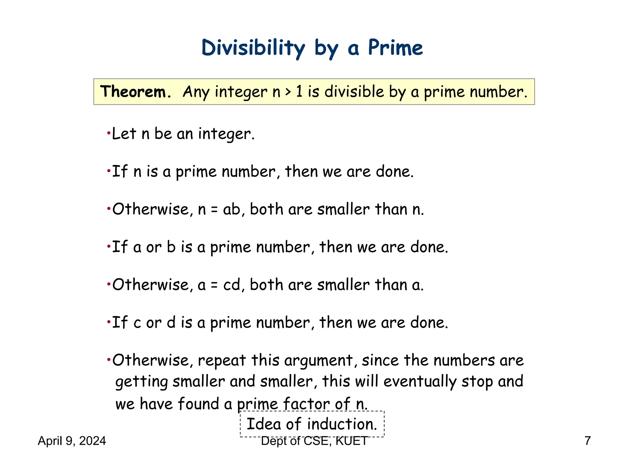 Divisibility by a Prime
Theorem. Any integer n > 1 is divisible by a prime number.
Idea of induction.
•Let n be an integer.
•If n is a prime number, then we are done.
•Otherwise, n = ab, both are smaller than n.
•If a or b is a prime number, then we are done.
•Otherwise, a = cd, both are smaller than a.
•If c or d is a prime number, then we are done.
•Otherwise, repeat this argument, since the numbers are
getting smaller and smaller, this will eventually stop and
we have found a prime factor of n.
April 9, 2024 Dept of CSE, KUET 7
 