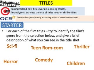 TITLES
STARTER
To understand how titles work in opening credits.
To analyse & evaluate the use of titles in other thriller films.
• For each of the film titles – try to identify the film’s
genre from the selection below, and give a brief
description of what you can see in the title shot.
To use titles appropriately according to institutional conventions.
 