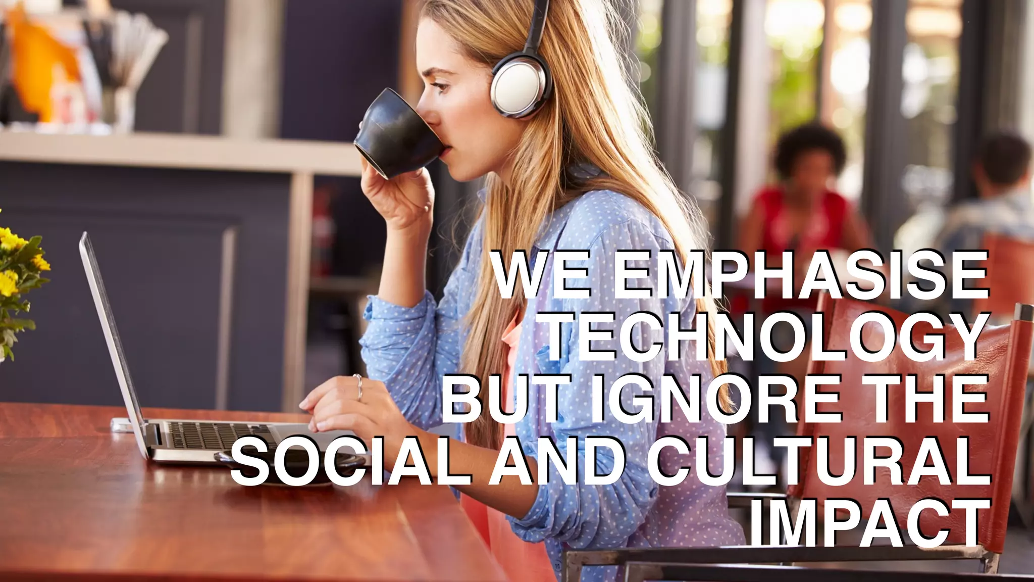 WE EMPHASISE 
TECHNOLOGY
BUT IGNORE THE
SOCIAL AND CULTURAL
IMPACT
 