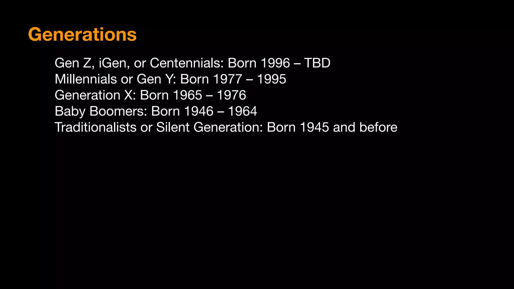 Gen Z, iGen, or Centennials: Born 1996 – TBD

Millennials or Gen Y: Born 1977 – 1995

Generation X: Born 1965 – 1976

Baby Boomers: Born 1946 – 1964

Traditionalists or Silent Generation: Born 1945 and before
Generations
 