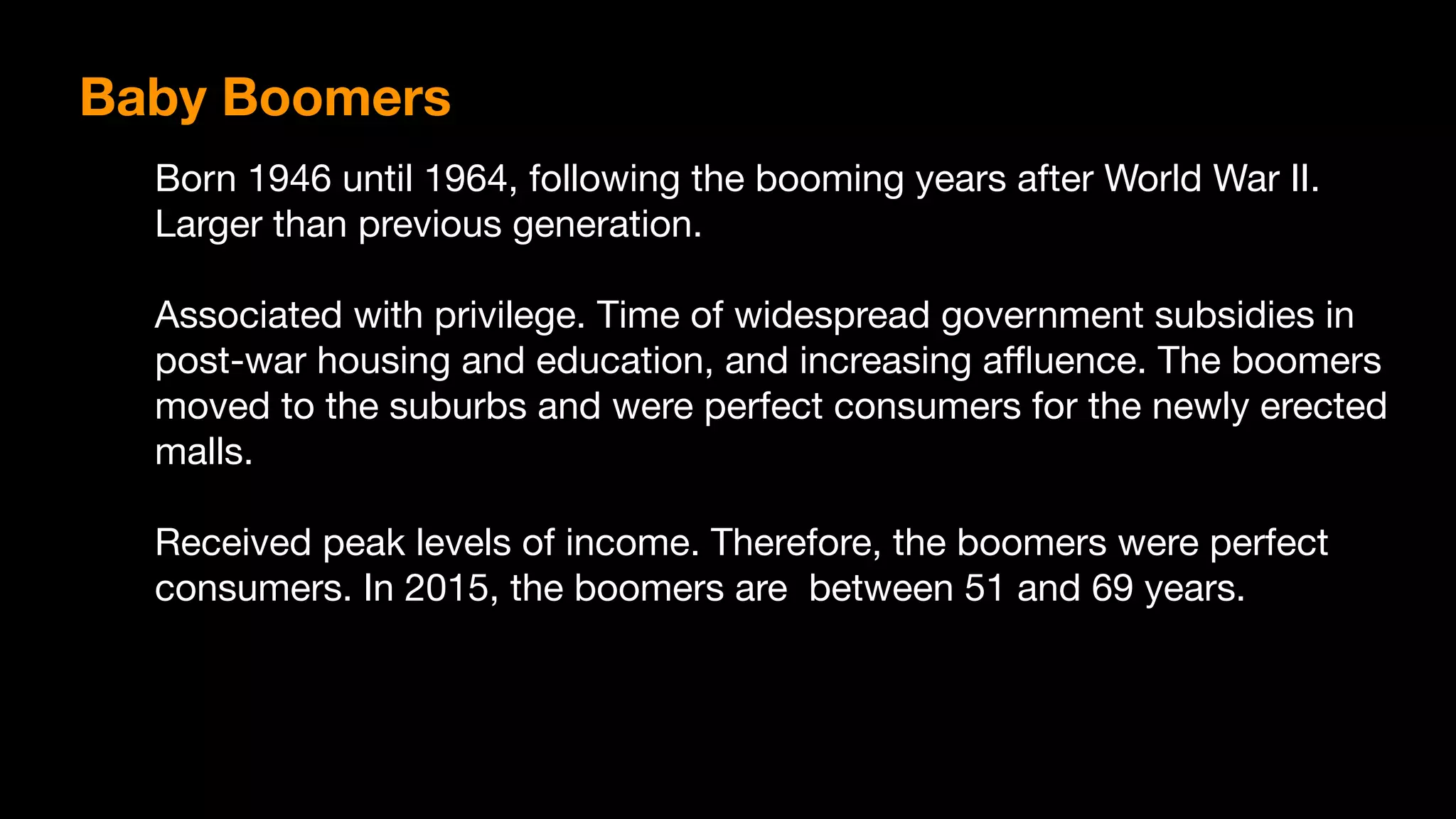Baby Boomers
Born 1946 until 1964, following the booming years after World War II.
Larger than previous generation.

Associated with privilege. Time of widespread government subsidies in
post-war housing and education, and increasing aﬄuence. The boomers
moved to the suburbs and were perfect consumers for the newly erected
malls. 

Received peak levels of income. Therefore, the boomers were perfect
consumers. In 2015, the boomers are between 51 and 69 years.
 