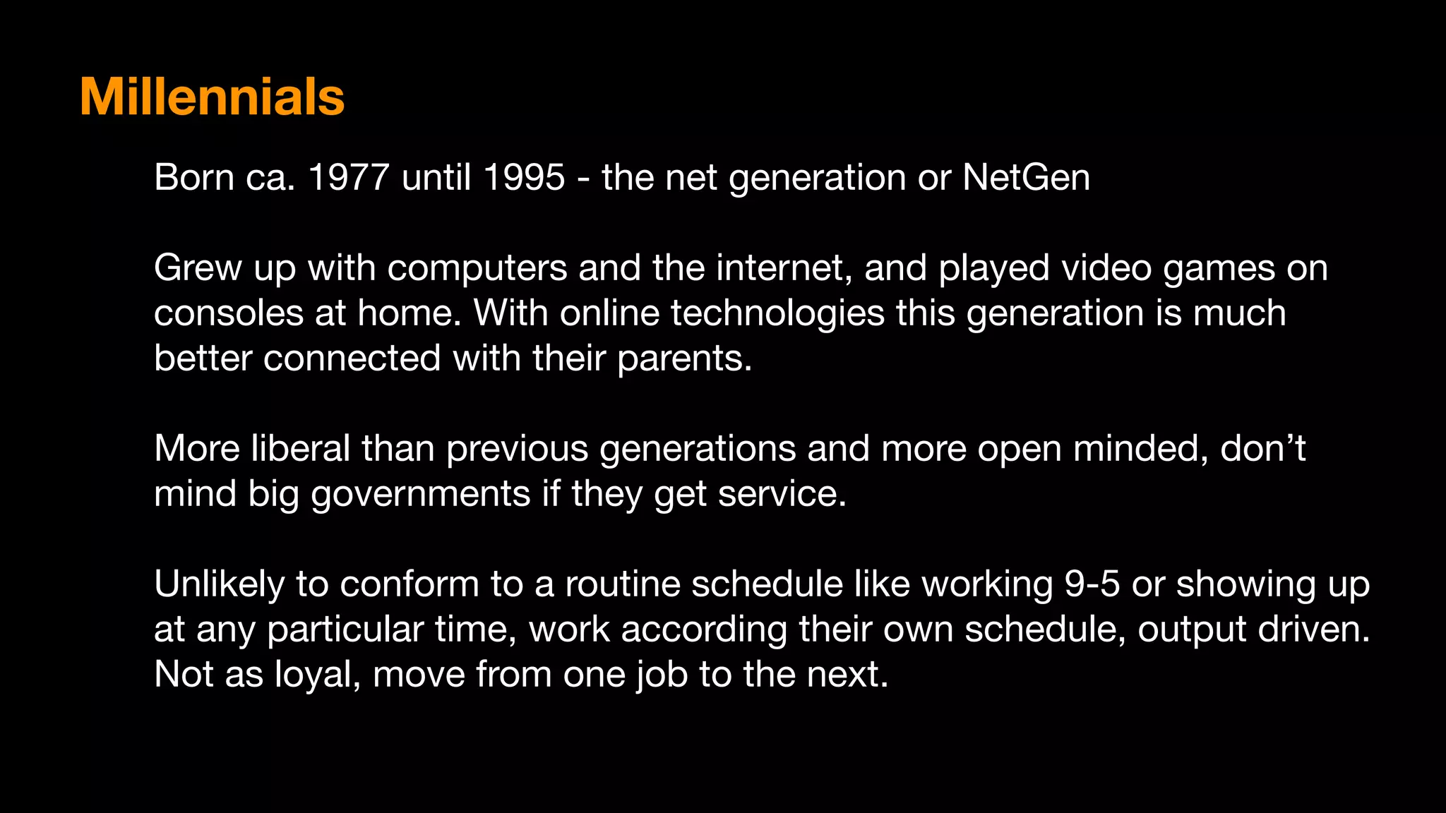 Born ca. 1977 until 1995 - the net generation or NetGen

Grew up with computers and the internet, and played video games on
consoles at home. With online technologies this generation is much
better connected with their parents.

More liberal than previous generations and more open minded, don’t
mind big governments if they get service.

Unlikely to conform to a routine schedule like working 9-5 or showing up
at any particular time, work according their own schedule, output driven.
Not as loyal, move from one job to the next.
Millennials
 