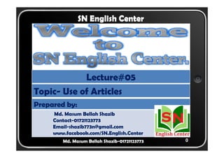 0 
SN English Center 
Lecture#05 
Topic- Use of Articles 
Prepared by: 
Md. Masum Bellah Shazib 
Contact-01721123773 
Email-shazib773n@gmail.com 
www.facebook.com/SN.English.Center 
Md. Masum Bellah Shazib-01721123773 
 