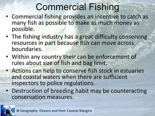 Commercial FishingCommercial fishing provides an incentive to catch as many fish as possible to make as much money as possible.The fishing industry has a great difficulty conserving resources in part because fish can move across boundaries.Within any country their can be enforcement of rules about size of fish and bag limit.Actions can help to conserve fish stock in estuaries and coastal waters when there are sufficient inspectors to police regulations.Destruction of breeding habit may be counteracting conservation measures.