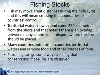 Fishing StocksFish may move great distances during their life cycle and this will mean crossing the boundaries of countries’ control.Territorial waters now extend some 320 kilometers from the shore and that means there is an overlap between many countries; or dispute where the line should be placed.Many countries enter other countries territorial waters and remove food and other sources of food.Patrolling can go some way to seeing that conservation measures are observed.