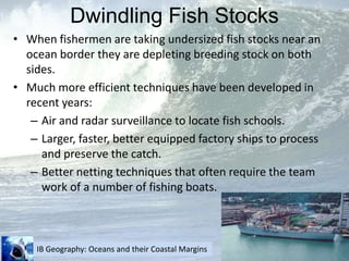 Dwindling Fish StocksWhen fishermen are taking undersized fish stocks near an ocean border they are depleting breeding stock on both sides.Much more efficient techniques have been developed in recent years:Air and radar surveillance to locate fish schools.Larger, faster, better equipped factory ships to process and preserve the catch.Better netting techniques that often require the team work of a number of fishing boats.