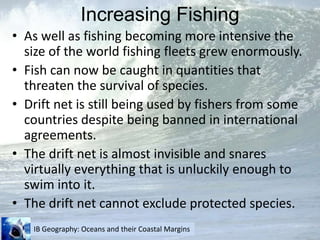 Increasing FishingAs well as fishing becoming more intensive the size of the world fishing fleets grew enormously.Fish can now be caught in quantities that threaten the survival of species.Drift net is still being used by fishers from some countries despite being banned in international agreements.The drift net is almost invisible and snares virtually everything that is unluckily enough to swim into it.The drift net cannot exclude protected species.