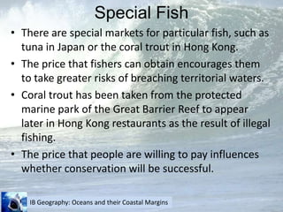 Special FishThere are special markets for particular fish, such as tuna in Japan or the coral trout in Hong Kong.The price that fishers can obtain encourages them to take greater risks of breaching territorial waters.Coral trout has been taken from the protected marine park of the Great Barrier Reef to appear later in Hong Kong restaurants as the result of illegal fishing.The price that people are willing to pay influences whether conservation will be successful.