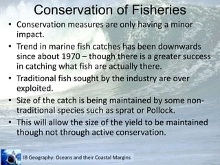 Conservation of FisheriesConservation measures are only having a minor impact.Trend in marine fish catches has been downwards since about 1970 – though there is a greater success in catching what fish are actually there.Traditional fish sought by the industry are over exploited.Size of the catch is being maintained by some non-traditional species such as sprat or Pollock.This will allow the size of the yield to be maintained though not through active conservation.