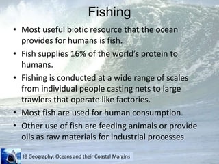 FishingMost useful biotic resource that the ocean provides for humans is fish.Fish supplies 16% of the world’s protein to humans.Fishing is conducted at a wide range of scales from individual people casting nets to large trawlers that operate like factories.Most fish are used for human consumption.Other use of fish are feeding animals or provide oils as raw materials for industrial processes.