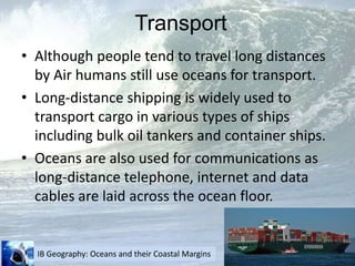 TransportAlthough people tend to travel long distances by Air humans still use oceans for transport.Long-distance shipping is widely used to transport cargo in various types of ships including bulk oil tankers and container ships.Oceans are also used for communications as long-distance telephone, internet and data cables are laid across the ocean floor.