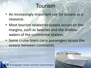 TourismAn increasingly important use for oceans as a resource.Most tourism related to oceans occurs on the margins, such as beaches and the shallow waters of the continental shelves.Some cruise liners carry passengers across the oceans between continents.