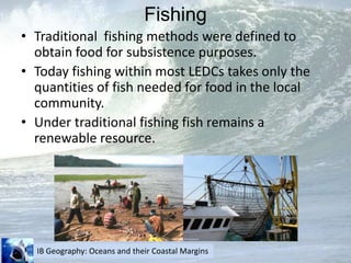 FishingTraditional  fishing methods were defined to obtain food for subsistence purposes.Today fishing within most LEDCs takes only the quantities of fish needed for food in the local community.Under traditional fishing fish remains a renewable resource.