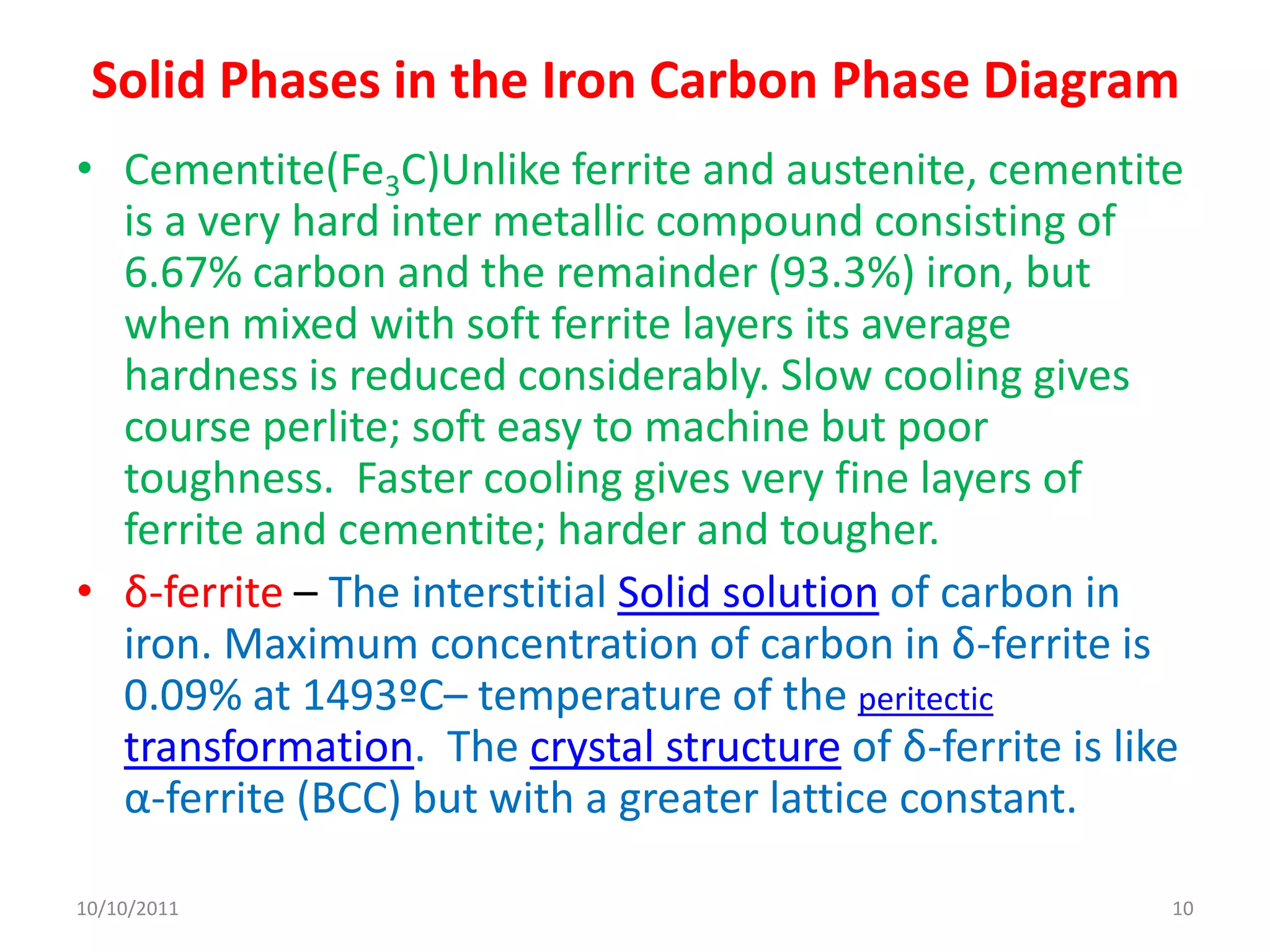 Solid Phases in the Iron Carbon Phase Diagram
• Cementite(Fe3C)Unlike ferrite and austenite, cementite
  is a very hard inter metallic compound consisting of
  6.67% carbon and the remainder (93.3%) iron, but
  when mixed with soft ferrite layers its average
  hardness is reduced considerably. Slow cooling gives
  course perlite; soft easy to machine but poor
  toughness. Faster cooling gives very fine layers of
  ferrite and cementite; harder and tougher.
• δ-ferrite – The interstitial Solid solution of carbon in
  iron. Maximum concentration of carbon in δ-ferrite is
  0.09% at 1493ºC– temperature of the peritectic
  transformation. The crystal structure of δ-ferrite is like
  α-ferrite (BCC) but with a greater lattice constant.

10/10/2011                                                 10
 