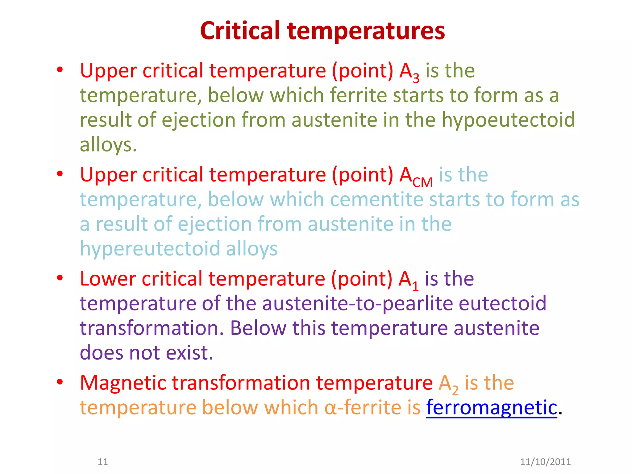 Critical temperatures
• Upper critical temperature (point) A3 is the
  temperature, below which ferrite starts to form as a
  result of ejection from austenite in the hypoeutectoid
  alloys.
• Upper critical temperature (point) ACM is the
  temperature, below which cementite starts to form as
  a result of ejection from austenite in the
  hypereutectoid alloys
• Lower critical temperature (point) A1 is the
  temperature of the austenite-to-pearlite eutectoid
  transformation. Below this temperature austenite
  does not exist.
• Magnetic transformation temperature A2 is the
  temperature below which α-ferrite is ferromagnetic.

    11                                           11/10/2011
 