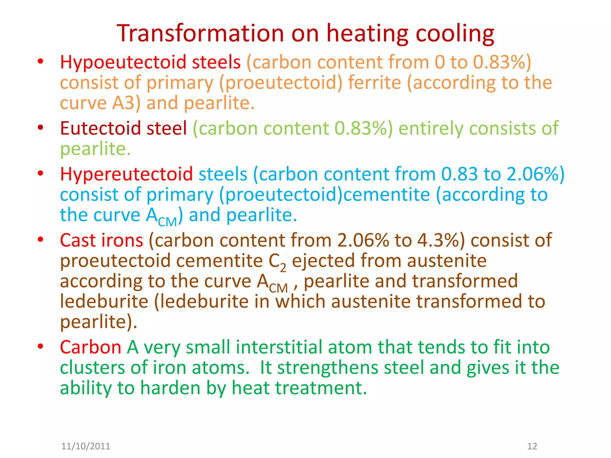 Transformation on heating cooling
• Hypoeutectoid steels (carbon content from 0 to 0.83%)
  consist of primary (proeutectoid) ferrite (according to the
  curve A3) and pearlite.
• Eutectoid steel (carbon content 0.83%) entirely consists of
  pearlite.
• Hypereutectoid steels (carbon content from 0.83 to 2.06%)
  consist of primary (proeutectoid)cementite (according to
  the curve ACM) and pearlite.
• Cast irons (carbon content from 2.06% to 4.3%) consist of
  proeutectoid cementite C2 ejected from austenite
  according to the curve ACM , pearlite and transformed
  ledeburite (ledeburite in which austenite transformed to
  pearlite).
• Carbon A very small interstitial atom that tends to fit into
  clusters of iron atoms. It strengthens steel and gives it the
  ability to harden by heat treatment.

  11/10/2011                                              12
 