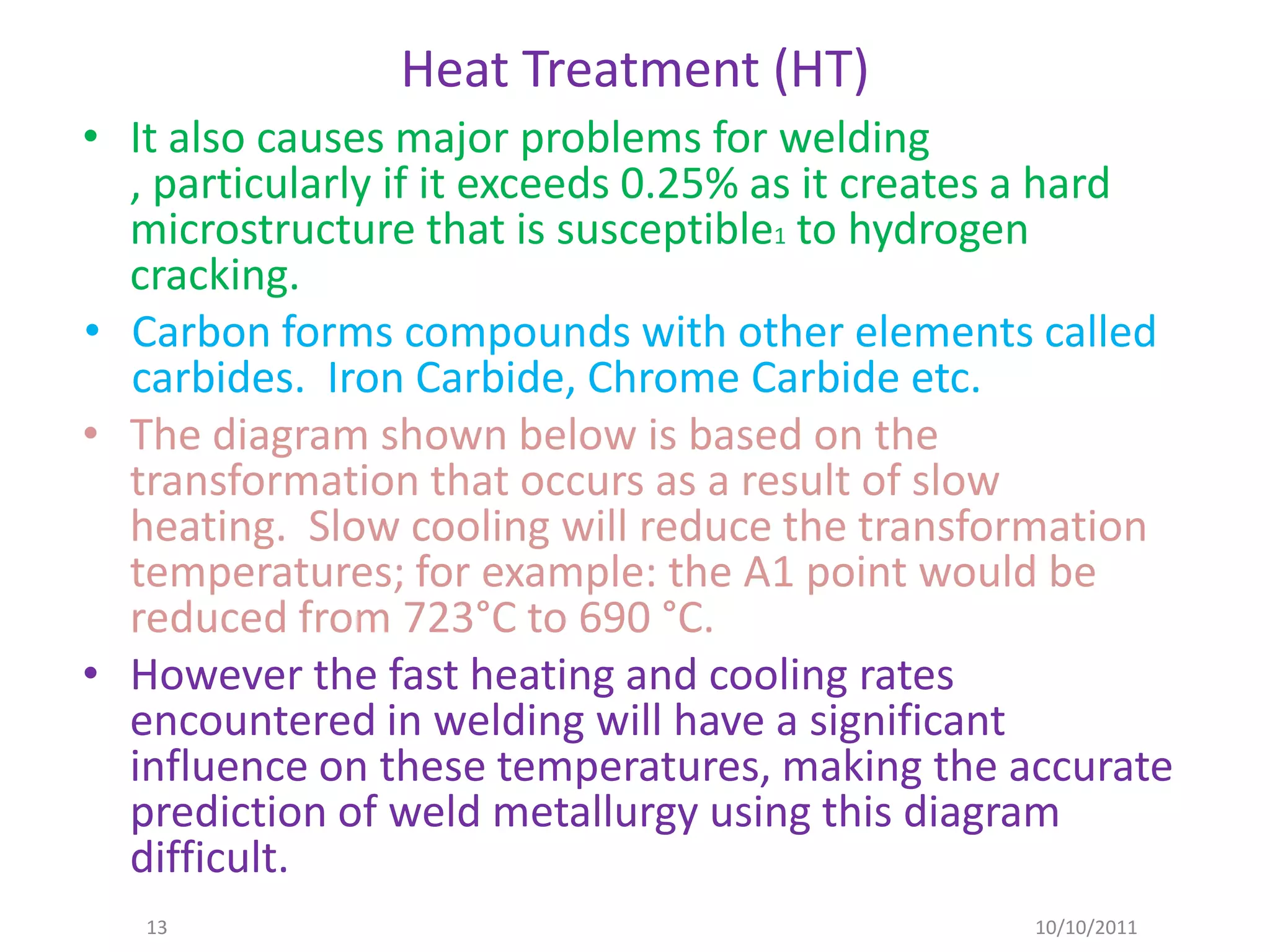 Heat Treatment (HT)
• It also causes major problems for welding
  , particularly if it exceeds 0.25% as it creates a hard
  microstructure that is susceptible1 to hydrogen
  cracking.
• Carbon forms compounds with other elements called
  carbides. Iron Carbide, Chrome Carbide etc.
• The diagram shown below is based on the
  transformation that occurs as a result of slow
  heating. Slow cooling will reduce the transformation
  temperatures; for example: the A1 point would be
  reduced from 723°C to 690 °C.
• However the fast heating and cooling rates
  encountered in welding will have a significant
  influence on these temperatures, making the accurate
  prediction of weld metallurgy using this diagram
  difficult.
   13                                            10/10/2011
 