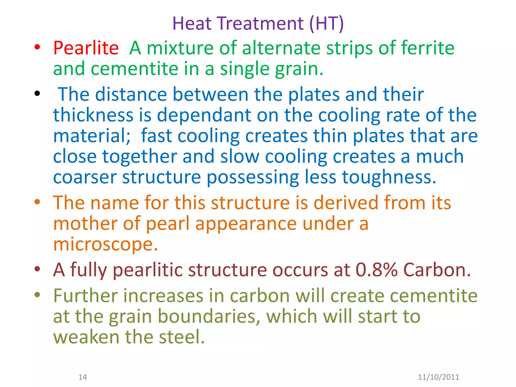 Heat Treatment (HT)
•   Pearlite A mixture of alternate strips of ferrite
    and cementite in a single grain.
•    The distance between the plates and their
    thickness is dependant on the cooling rate of the
    material; fast cooling creates thin plates that are
    close together and slow cooling creates a much
    coarser structure possessing less toughness.
•   The name for this structure is derived from its
    mother of pearl appearance under a
    microscope.
•   A fully pearlitic structure occurs at 0.8% Carbon.
•   Further increases in carbon will create cementite
    at the grain boundaries, which will start to
    weaken the steel.
       14                                      11/10/2011
 