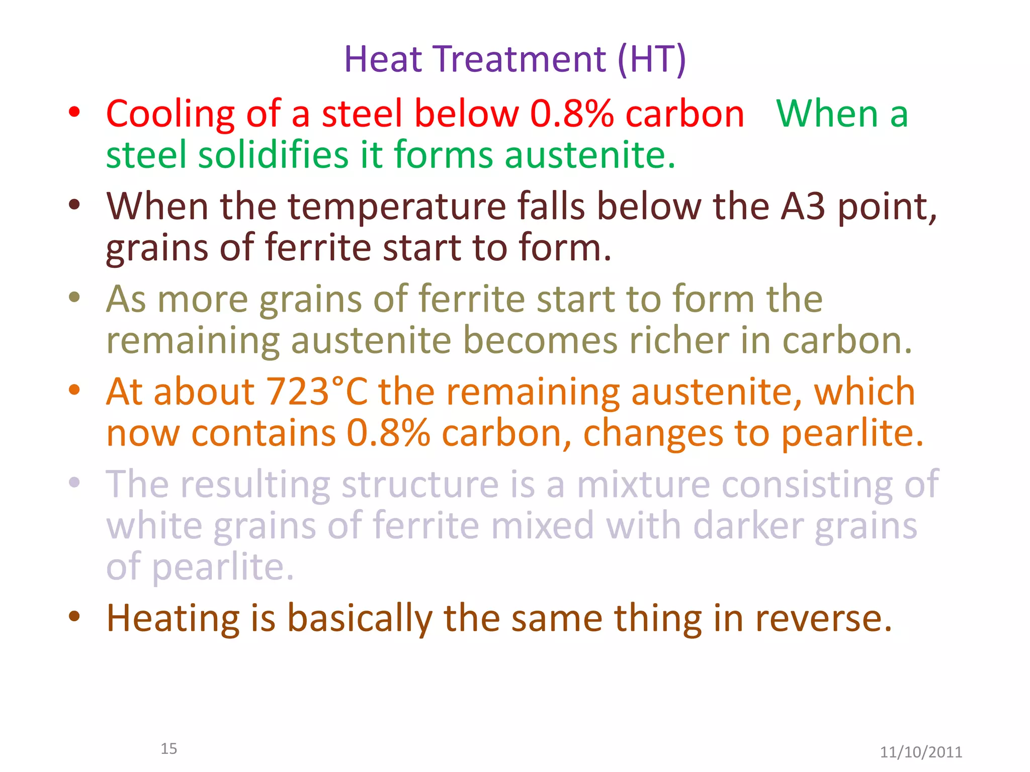 Heat Treatment (HT)
•   Cooling of a steel below 0.8% carbon When a
    steel solidifies it forms austenite.
•   When the temperature falls below the A3 point,
    grains of ferrite start to form.
•   As more grains of ferrite start to form the
    remaining austenite becomes richer in carbon.
•   At about 723°C the remaining austenite, which
    now contains 0.8% carbon, changes to pearlite.
•   The resulting structure is a mixture consisting of
    white grains of ferrite mixed with darker grains
    of pearlite.
•   Heating is basically the same thing in reverse.

       15                                         11/10/2011
 