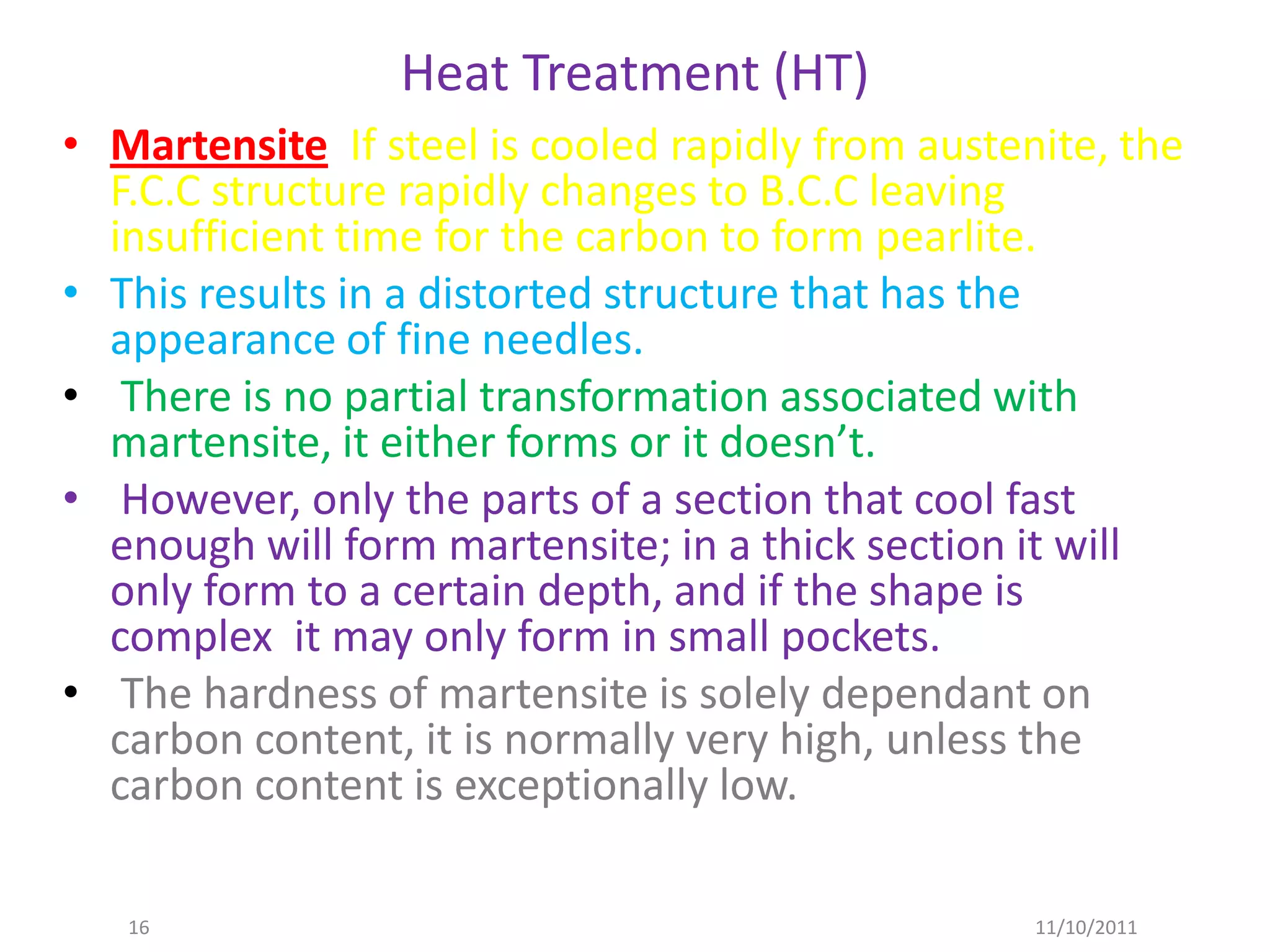 Heat Treatment (HT)
• Martensite If steel is cooled rapidly from austenite, the
  F.C.C structure rapidly changes to B.C.C leaving
  insufficient time for the carbon to form pearlite.
• This results in a distorted structure that has the
  appearance of fine needles.
• There is no partial transformation associated with
  martensite, it either forms or it doesn’t.
• However, only the parts of a section that cool fast
  enough will form martensite; in a thick section it will
  only form to a certain depth, and if the shape is
  complex it may only form in small pockets.
• The hardness of martensite is solely dependant on
  carbon content, it is normally very high, unless the
  carbon content is exceptionally low.

   16                                              11/10/2011
 