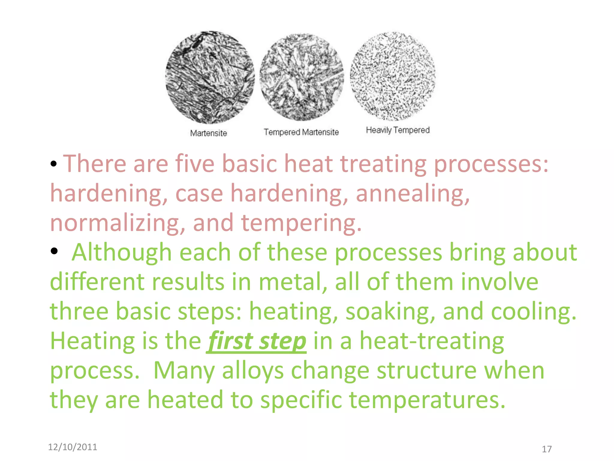 • There are five basic heat treating processes:
hardening, case hardening, annealing,
normalizing, and tempering.
• Although each of these processes bring about
different results in metal, all of them involve
three basic steps: heating, soaking, and cooling.
Heating is the first step in a heat-treating
process. Many alloys change structure when
they are heated to specific temperatures.
12/10/2011                                    17
 