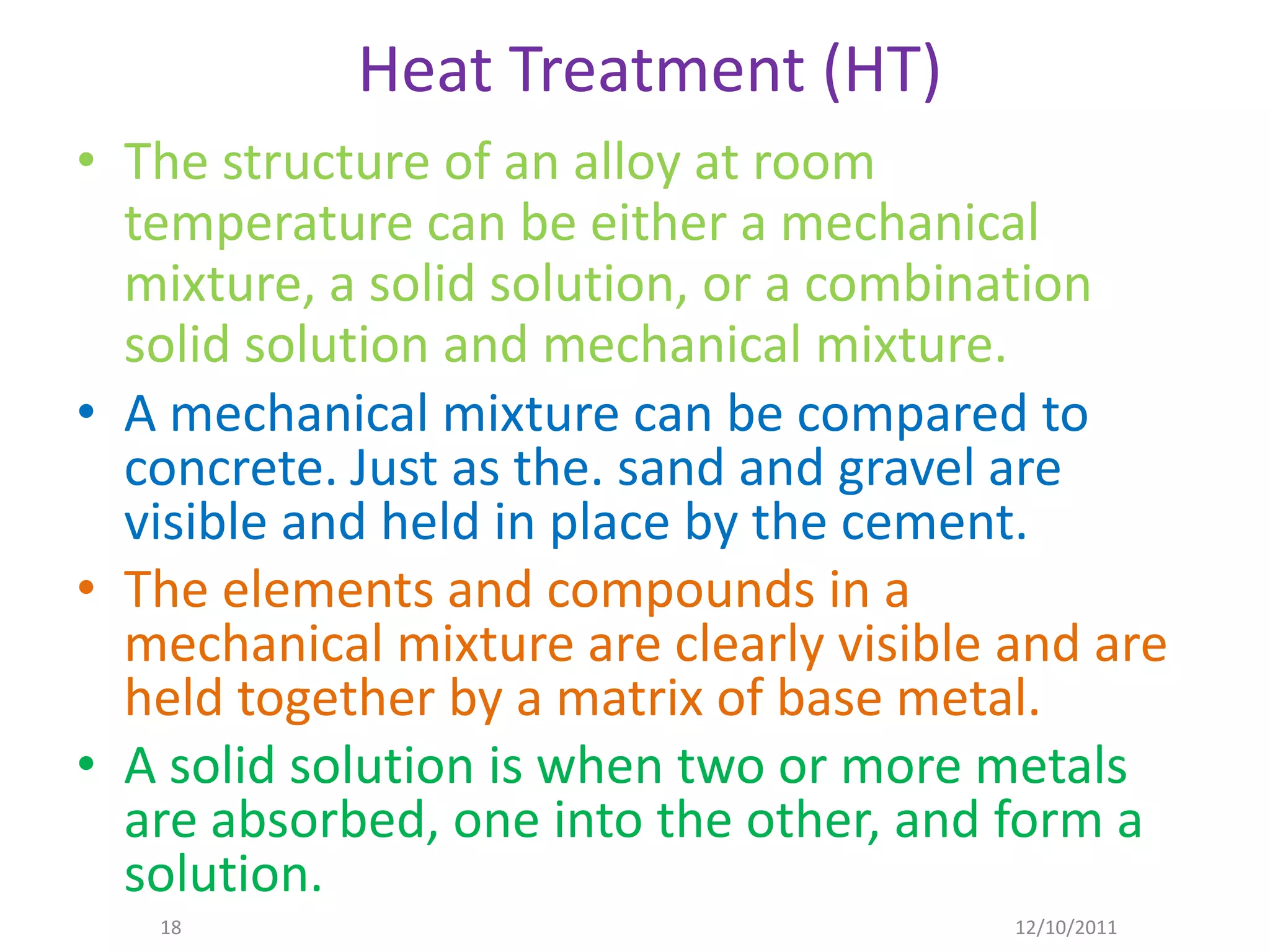 Heat Treatment (HT)
• The structure of an alloy at room
  temperature can be either a mechanical
  mixture, a solid solution, or a combination
  solid solution and mechanical mixture.
• A mechanical mixture can be compared to
  concrete. Just as the. sand and gravel are
  visible and held in place by the cement.
• The elements and compounds in a
  mechanical mixture are clearly visible and are
  held together by a matrix of base metal.
• A solid solution is when two or more metals
  are absorbed, one into the other, and form a
  solution.
   18                                    12/10/2011
 