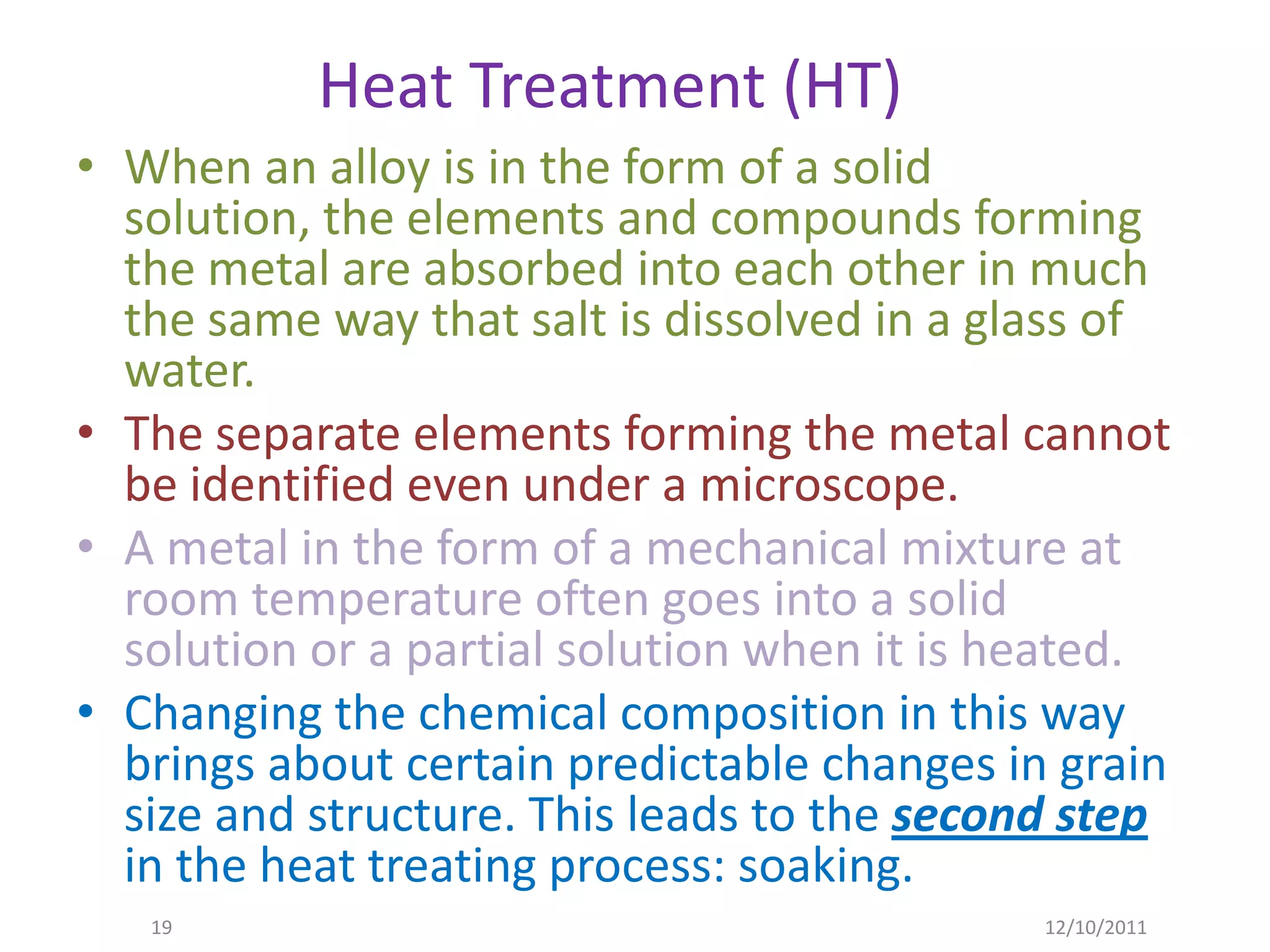 Heat Treatment (HT)
• When an alloy is in the form of a solid
  solution, the elements and compounds forming
  the metal are absorbed into each other in much
  the same way that salt is dissolved in a glass of
  water.
• The separate elements forming the metal cannot
  be identified even under a microscope.
• A metal in the form of a mechanical mixture at
  room temperature often goes into a solid
  solution or a partial solution when it is heated.
• Changing the chemical composition in this way
  brings about certain predictable changes in grain
  size and structure. This leads to the second step
  in the heat treating process: soaking.
   19                                        12/10/2011
 