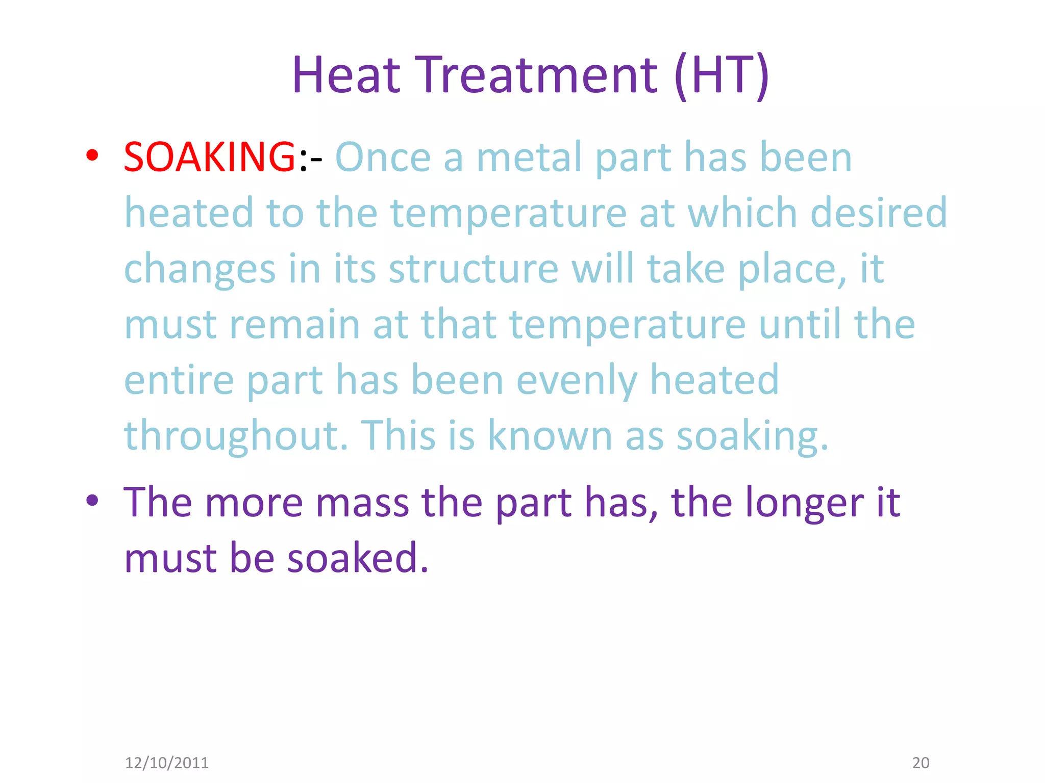 Heat Treatment (HT)
• SOAKING:- Once a metal part has been
  heated to the temperature at which desired
  changes in its structure will take place, it
  must remain at that temperature until the
  entire part has been evenly heated
  throughout. This is known as soaking.
• The more mass the part has, the longer it
  must be soaked.



  12/10/2011                                20
 