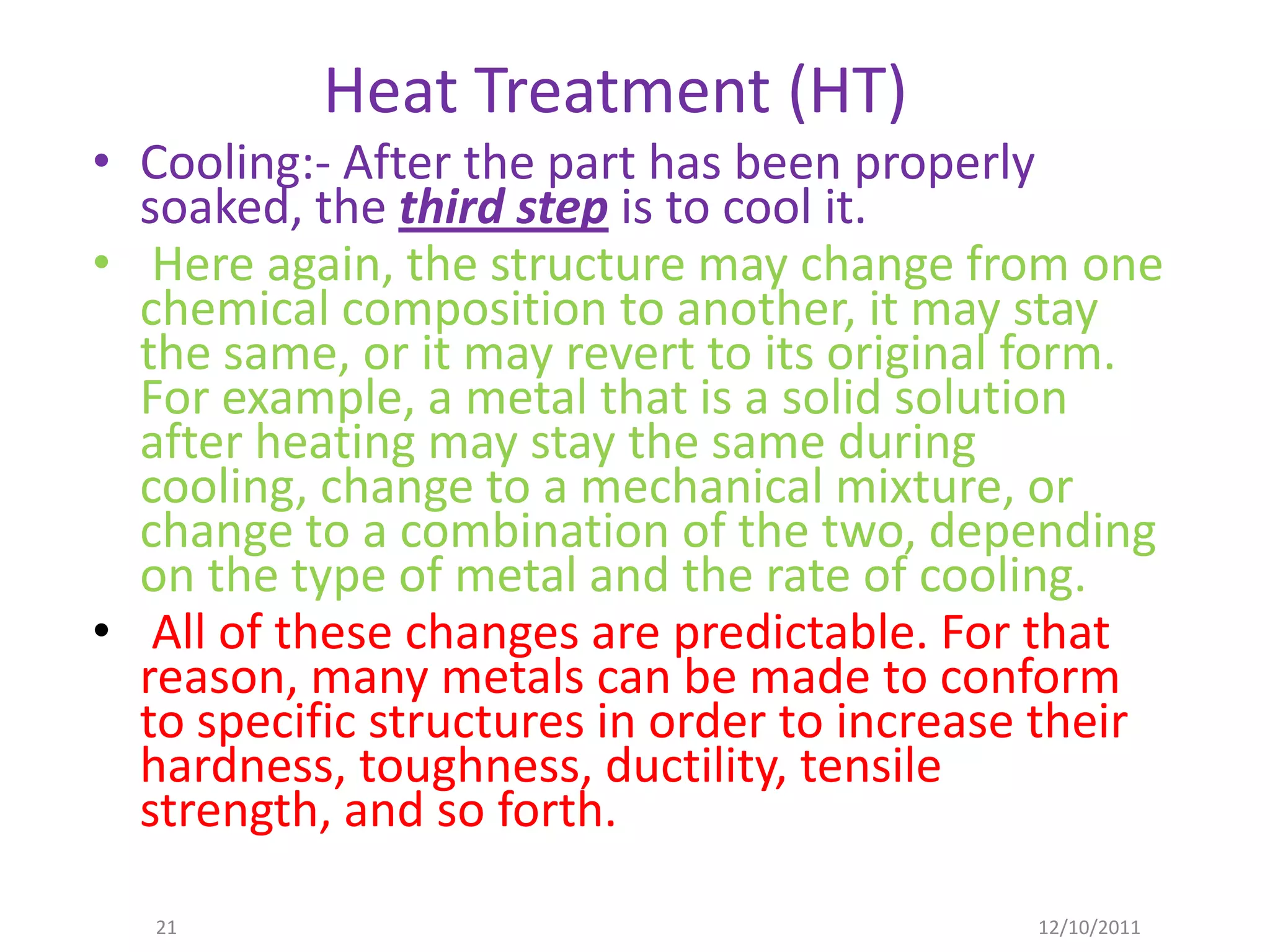 Heat Treatment (HT)
• Cooling:- After the part has been properly
  soaked, the third step is to cool it.
• Here again, the structure may change from one
  chemical composition to another, it may stay
  the same, or it may revert to its original form.
  For example, a metal that is a solid solution
  after heating may stay the same during
  cooling, change to a mechanical mixture, or
  change to a combination of the two, depending
  on the type of metal and the rate of cooling.
• All of these changes are predictable. For that
  reason, many metals can be made to conform
  to specific structures in order to increase their
  hardness, toughness, ductility, tensile
  strength, and so forth.

   21                                        12/10/2011
 