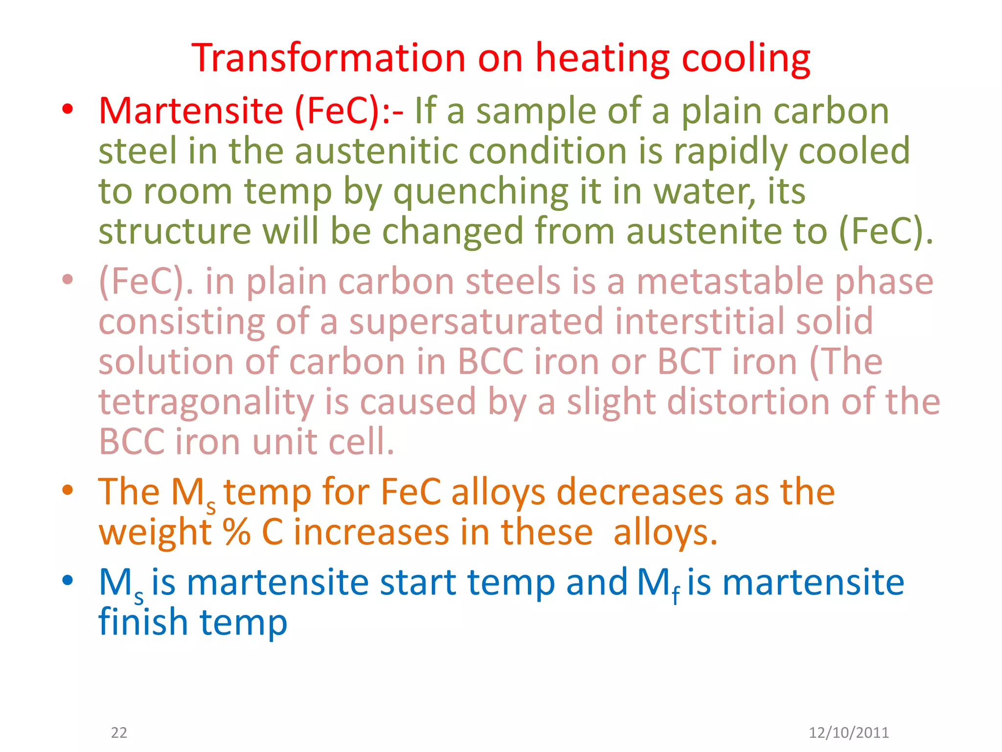 Transformation on heating cooling
• Martensite (FeC):- If a sample of a plain carbon
  steel in the austenitic condition is rapidly cooled
  to room temp by quenching it in water, its
  structure will be changed from austenite to (FeC).
• (FeC). in plain carbon steels is a metastable phase
  consisting of a supersaturated interstitial solid
  solution of carbon in BCC iron or BCT iron (The
  tetragonality is caused by a slight distortion of the
  BCC iron unit cell.
• The Ms temp for FeC alloys decreases as the
  weight % C increases in these alloys.
• Ms is martensite start temp and Mf is martensite
  finish temp

   22                                         12/10/2011
 