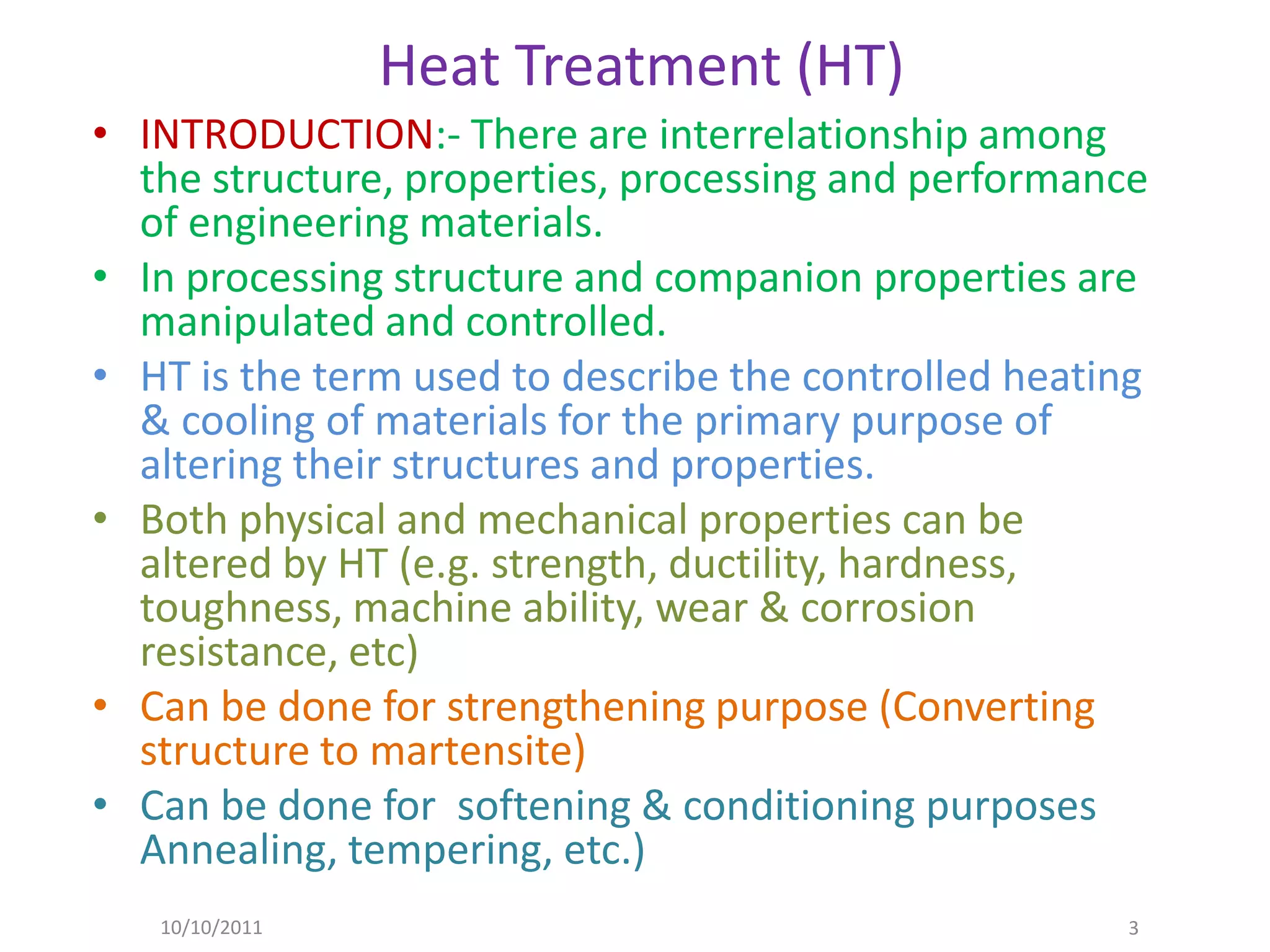 Heat Treatment (HT)
• INTRODUCTION:- There are interrelationship among
  the structure, properties, processing and performance
  of engineering materials.
• In processing structure and companion properties are
  manipulated and controlled.
• HT is the term used to describe the controlled heating
  & cooling of materials for the primary purpose of
  altering their structures and properties.
• Both physical and mechanical properties can be
  altered by HT (e.g. strength, ductility, hardness,
  toughness, machine ability, wear & corrosion
  resistance, etc)
• Can be done for strengthening purpose (Converting
  structure to martensite)
• Can be done for softening & conditioning purposes
  Annealing, tempering, etc.)
   10/10/2011                                         3
 