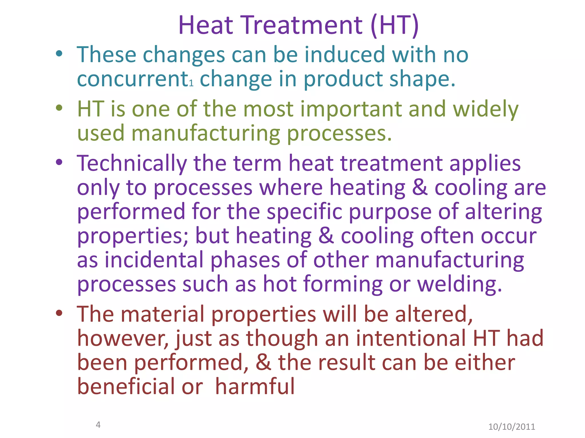 Heat Treatment (HT)
• These changes can be induced with no
  concurrent1 change in product shape.
• HT is one of the most important and widely
  used manufacturing processes.
• Technically the term heat treatment applies
  only to processes where heating & cooling are
  performed for the specific purpose of altering
  properties; but heating & cooling often occur
  as incidental phases of other manufacturing
  processes such as hot forming or welding.
• The material properties will be altered,
  however, just as though an intentional HT had
  been performed, & the result can be either
  beneficial or harmful
    4                                     10/10/2011
 