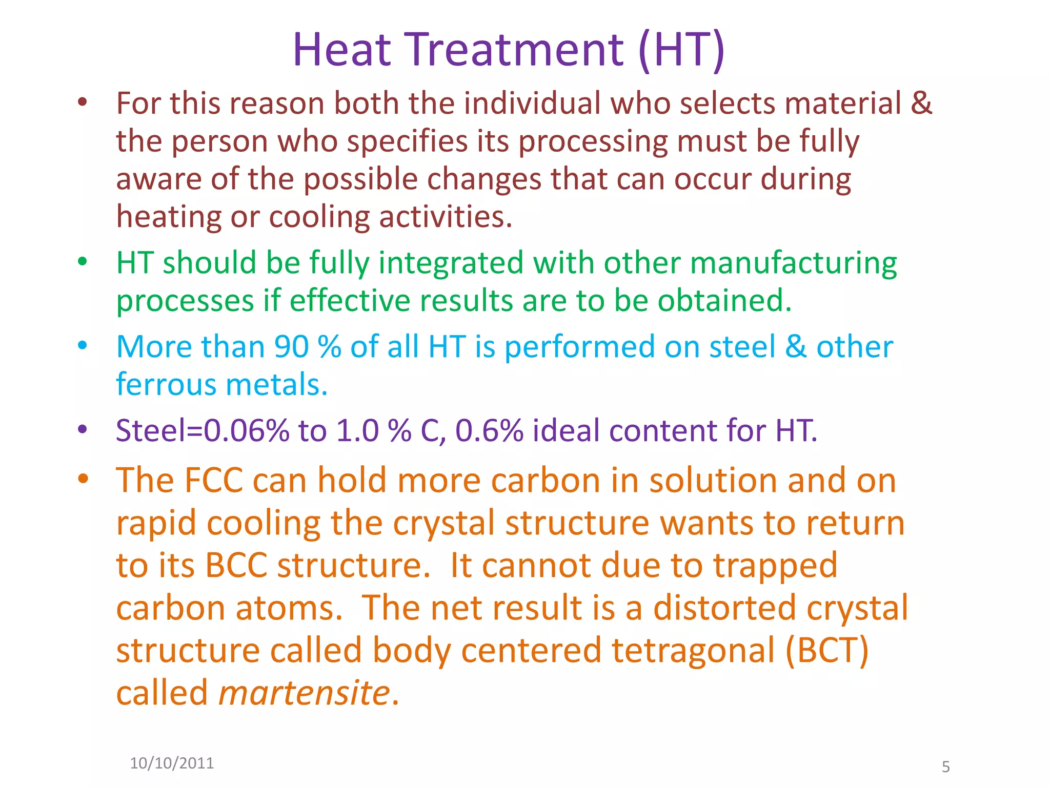Heat Treatment (HT)
• For this reason both the individual who selects material &
  the person who specifies its processing must be fully
  aware of the possible changes that can occur during
  heating or cooling activities.
• HT should be fully integrated with other manufacturing
  processes if effective results are to be obtained.
• More than 90 % of all HT is performed on steel & other
  ferrous metals.
• Steel=0.06% to 1.0 % C, 0.6% ideal content for HT.
• The FCC can hold more carbon in solution and on
  rapid cooling the crystal structure wants to return
  to its BCC structure. It cannot due to trapped
  carbon atoms. The net result is a distorted crystal
  structure called body centered tetragonal (BCT)
  called martensite.
   10/10/2011                                                  5
 