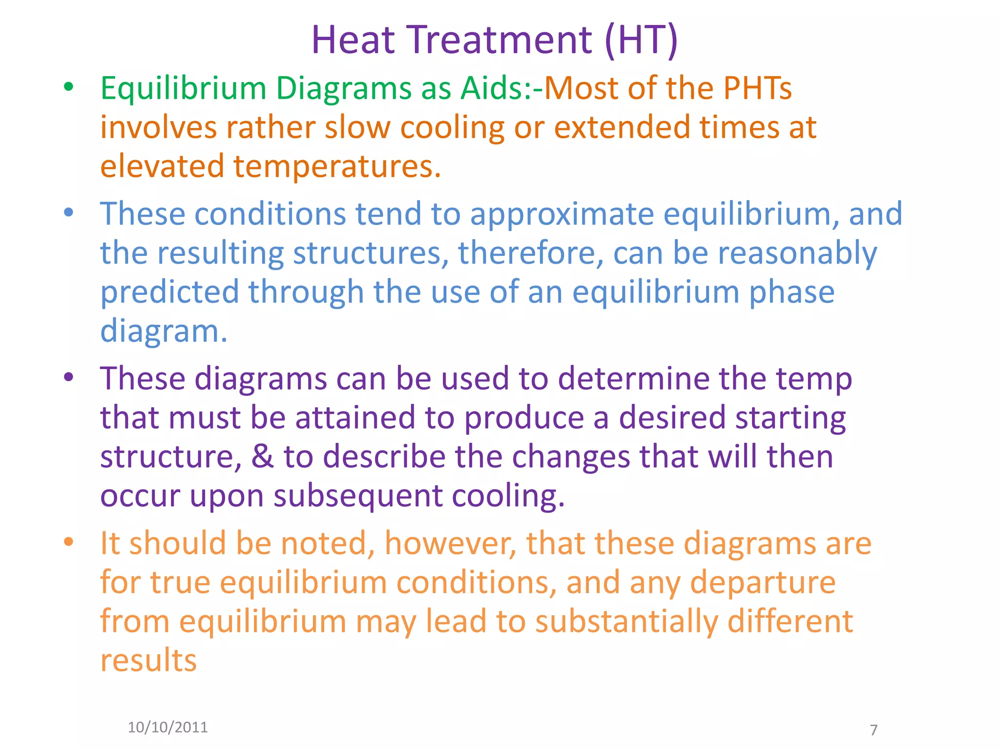 Heat Treatment (HT)
• Equilibrium Diagrams as Aids:-Most of the PHTs
  involves rather slow cooling or extended times at
  elevated temperatures.
• These conditions tend to approximate equilibrium, and
  the resulting structures, therefore, can be reasonably
  predicted through the use of an equilibrium phase
  diagram.
• These diagrams can be used to determine the temp
  that must be attained to produce a desired starting
  structure, & to describe the changes that will then
  occur upon subsequent cooling.
• It should be noted, however, that these diagrams are
  for true equilibrium conditions, and any departure
  from equilibrium may lead to substantially different
  results
    10/10/2011                                       7
 