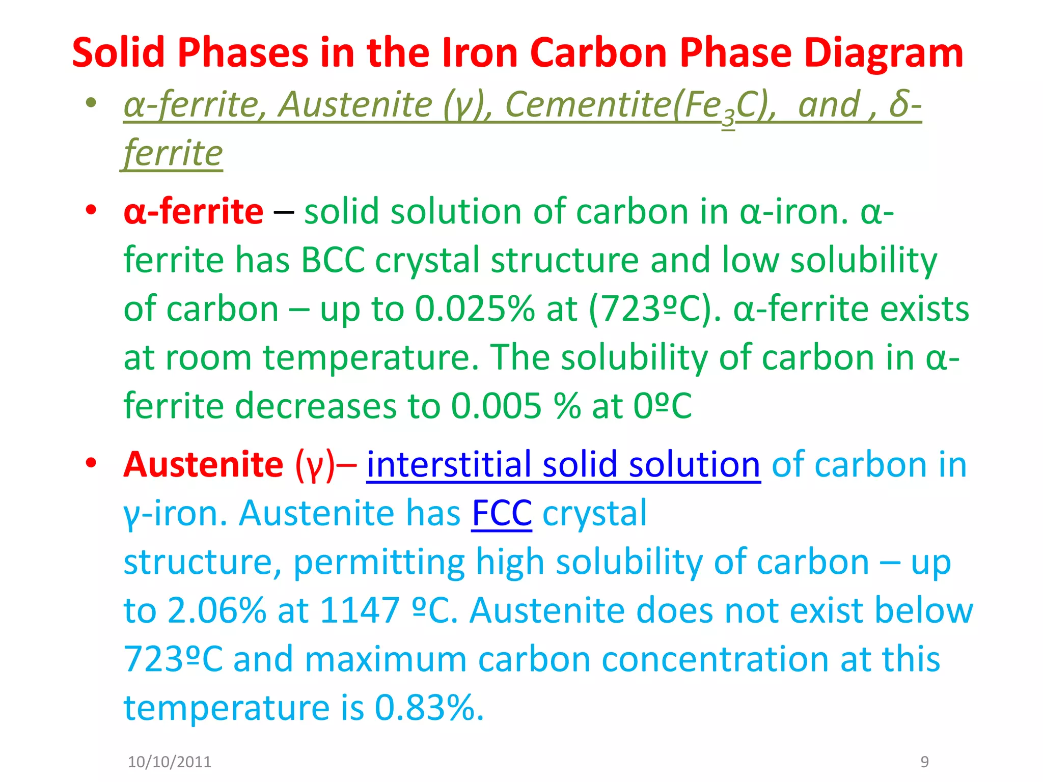 Solid Phases in the Iron Carbon Phase Diagram
• α-ferrite, Austenite (γ), Cementite(Fe3C), and , δ-
  ferrite
• α-ferrite – solid solution of carbon in α-iron. α-
  ferrite has BCC crystal structure and low solubility
  of carbon – up to 0.025% at (723ºC). α-ferrite exists
  at room temperature. The solubility of carbon in α-
  ferrite decreases to 0.005 % at 0ºC
• Austenite (γ)– interstitial solid solution of carbon in
  γ-iron. Austenite has FCC crystal
  structure, permitting high solubility of carbon – up
  to 2.06% at 1147 ºC. Austenite does not exist below
  723ºC and maximum carbon concentration at this
  temperature is 0.83%.
  10/10/2011                                         9
 