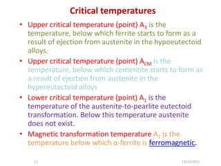 Critical temperatures
• Upper critical temperature (point) A3 is the
  temperature, below which ferrite starts to form as a
  result of ejection from austenite in the hypoeutectoid
  alloys.
• Upper critical temperature (point) ACM is the
  temperature, below which cementite starts to form as
  a result of ejection from austenite in the
  hypereutectoid alloys
• Lower critical temperature (point) A1 is the
  temperature of the austenite-to-pearlite eutectoid
  transformation. Below this temperature austenite
  does not exist.
• Magnetic transformation temperature A2 is the
  temperature below which α-ferrite is ferromagnetic.

    11                                           11/10/2011
 